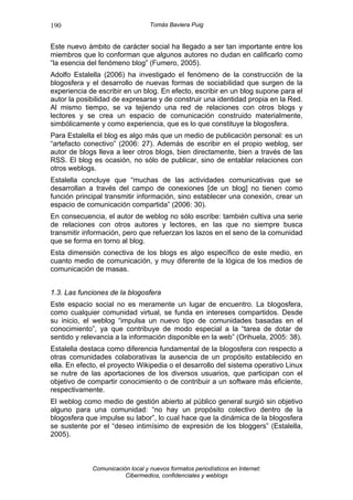 190                               Tomás Baviera Puig


Este nuevo ámbito de carácter social ha llegado a ser tan importante entre los
miembros que lo conforman que algunos autores no dudan en calificarlo como
“la esencia del fenómeno blog” (Fumero, 2005).
Adolfo Estalella (2006) ha investigado el fenómeno de la construcción de la
blogosfera y el desarrollo de nuevas formas de sociabilidad que surgen de la
experiencia de escribir en un blog. En efecto, escribir en un blog supone para el
autor la posibilidad de expresarse y de construir una identidad propia en la Red.
Al mismo tiempo, se va tejiendo una red de relaciones con otros blogs y
lectores y se crea un espacio de comunicación construido materialmente,
simbólicamente y como experiencia, que es lo que constituye la blogosfera.
Para Estalella el blog es algo más que un medio de publicación personal: es un
“artefacto conectivo” (2006: 27). Además de escribir en el propio weblog, ser
autor de blogs lleva a leer otros blogs, bien directamente, bien a través de las
RSS. El blog es ocasión, no sólo de publicar, sino de entablar relaciones con
otros weblogs.
Estalella concluye que “muchas de las actividades comunicativas que se
desarrollan a través del campo de conexiones [de un blog] no tienen como
función principal transmitir información, sino establecer una conexión, crear un
espacio de comunicación compartida” (2006: 30).
En consecuencia, el autor de weblog no sólo escribe: también cultiva una serie
de relaciones con otros autores y lectores, en las que no siempre busca
transmitir información, pero que refuerzan los lazos en el seno de la comunidad
que se forma en torno al blog.
Esta dimensión conectiva de los blogs es algo específico de este medio, en
cuanto medio de comunicación, y muy diferente de la lógica de los medios de
comunicación de masas.


1.3. Las funciones de la blogosfera
Este espacio social no es meramente un lugar de encuentro. La blogosfera,
como cualquier comunidad virtual, se funda en intereses compartidos. Desde
su inicio, el weblog “impulsa un nuevo tipo de comunidades basadas en el
conocimiento”, ya que contribuye de modo especial a la “tarea de dotar de
sentido y relevancia a la información disponible en la web” (Orihuela, 2005: 38).
Estalella destaca como diferencia fundamental de la blogosfera con respecto a
otras comunidades colaborativas la ausencia de un propósito establecido en
ella. En efecto, el proyecto Wikipedia o el desarrollo del sistema operativo Linux
se nutre de las aportaciones de los diversos usuarios, que participan con el
objetivo de compartir conocimiento o de contribuir a un software más eficiente,
respectivamente.
El weblog como medio de gestión abierto al público general surgió sin objetivo
alguno para una comunidad: “no hay un propósito colectivo dentro de la
blogosfera que impulse su labor”, lo cual hace que la dinámica de la blogosfera
se sustente por el “deseo intimísimo de expresión de los bloggers” (Estalella,
2005).



             Comunicación local y nuevos formatos periodísticos en Internet:
                        Cibermedios, confidenciales y weblogs
 