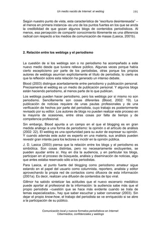 Un medio nacido de Internet: el weblog                191

Según nuestro punto de vista, esta característica de “escritura desinteresada” –
al menos en primera instancia- es uno de los puntos fuertes en los que se ancla
la credibilidad de que gozan algunos blogs de contenidos periodísticos. Al
menos, esa percepción de compartir conocimiento libremente es una diferencia
radical con respecto a los medios de comunicación de masas (Lasica, 2001b).



2. Relación entre los weblogs y el periodismo


La cuestión de si los weblogs son o no periodismo ha acompañado a este
nuevo medio desde que tuviera relieve público. Algunas veces porque había
cierto escepticismo por parte de los periodistas, otras porque los propios
autores de weblogs asumían explícitamente el título de periodista, lo cierto es
que la reflexión sobre esta relación ha generado un intenso debate.
Blood (2003) distingue acertadamente entre periodismo y publicación personal.
Precisamente el weblog es un medio de publicación personal. Y algunos blogs
están haciendo periodismo, al menos parte de lo que publican.
Los weblogs pueden hacer periodismo, pero los weblogs por sí mismo no son
periodismo. Sencillamente son cosas diferentes (Blood, 2002: 19). La
publicación de noticias requiere de unas pautas profesionales y de una
verificación de hechos por parte del periodista, cuyo trabajo es posteriormente
revisado por su editor. Los autores de blogs no pueden realizar este proceso en
la mayoría de ocasiones, entre otras cosas por falta de tiempo y de
competencia profesional.
Sin embargo, Blood apunta a un campo en el que el blogging es en gran
medida análogo a una forma de periodismo: la opinión o el artículo de análisis
(2002: 22). El weblog es una oportunidad para su autor de expresar su opinión.
Y cuando además este autor es experto en una materia, sus análisis pueden
revestir gran interés para los lectores e incidir en la opinión pública.
J. D. Lasica (2003) piensa que la relación entre los blogs y el periodismo es
simbiótica. Son cosas distintas, pero no necesariamente excluyentes, se
pueden ayudar entre sí. Hoy en día la audiencia, y en particular los blogs,
participan en el proceso de búsqueda, análisis y diseminación de noticias, algo
que antes estaba reservado sólo a los periodistas.
Para Lasica, el punto fuerte del blogging como periodismo amateur sigue
estando en el papel del usuario como columnista, reportero, analista y editor
aprovechando la propia red de contactos como difusora de esta información
(2001a). Es decir, realizan una difusión de contenidos de tipo viral.
Gillmor ha sabido sintetizar las actitudes que el nuevo escenario mediático
puede aportar al profesional de la información: la audiencia sabe más que el
propio periodista –cuestión que se hace más evidente cuando se trata de
temas especializados-, hay que saber escuchar y saber conversar (2003). Sin
dejar el propio know-how, el trabajo del periodista se ve enriquecido si se abre
a la participación de su público.


             Comunicación local y nuevos formatos periodísticos en Internet:
                        Cibermedios, confidenciales y weblogs
 