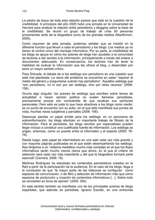 192                               Tomás Baviera Puig


La piedra de toque de toda esta relación parece que está en la cuestión de la
credibilidad. A principios del año 2005 hubo una jornada en la Universidad de
Harvard para analizar la relación entre periodismo y blogging sobre la base de
la credibilidad. Se reunió un grupo de trabajo de unas 50 personas
provenientes tanto de la blogosfera como de los grandes medios (MacKinnon,
2005).
Como resumen de esta jornada, podemos señalar que se insistió en la
diferente función que llevan a cabo el periodismo y los blogs. Los medios ya no
tienen el control único del mensaje informativo. Por su parte, la credibilidad de
los blogs se apoya en cómo los autores de blogs han ayudado a la comunidad
de lectores a dar sentido a la información, principalmente a través del enlace a
documentos adecuados. En consecuencia, los lectores han de tener la
habilidad de evaluar la información que les ofrece el blog, y desarrollan por
tanto un mayor sentido crítico.
Para Orihuela, el debate de si los weblogs son periodismo es una cuestión que
está mal planteada. La clave del problema se encuentra en saber “separar el
medio del género y preguntarse cuándo hay periodismo”. Aquellos weblogs que
“son periodismo, no lo son por ser weblogs, sino por otras razones” (2006:
156).
Ocurre algo singular: los autores de weblogs que escriben sobre temas de
actualidad o hacen opinión política no suelen llamarse periodistas,
precisamente porque son conscientes de que recalcan sus opiniones
personales. Pero esto es justo lo que hace atractivos a los blogs como medio:
es un punto de encuentro con su autor, en el que éste manifiesta sus puntos de
vista, muchas veces subjetivos y parciales (2006: 156).
Desavoye plantea un papel similar para los weblogs: en un panorama de
sobreinformación, los blogs efectúan un importante trabajo de filtrado de la
información. Para el periodista, los blogs escritos por especialistas pueden
llegar incluso a constituir una cualificada fuente de información. Los weblogs se
erigen, entonces, como un puente entre el informador y el experto (2005: 76-
79).
Desde luego, este papel de intermediario en una web cada vez más grande y
con mayores páginas publicadas es el que están desempeñando los weblogs.
Nos dirigimos a un “sistema mediático mucho más complejo en el que los flujos
informativos serán mucho menos claros que ahora, en el que el criterio de
selección será cada vez más importante y del que la blogosfera formará parte
esencial” (Cervera, 2006: 19).
Martínez Rodríguez ha estudiado los contenidos periodísticos creados en la
Red a partir de la participación de la audiencia. En el caso de los blogs, llega a
la conclusión de que “la mayor parte de las bitácoras se configuran como
espacios de comunicación, o de filtro y selección de información más que como
espacios de producción y creación de contenidos informativos […]. Sobre todo
se convierten en foros de opinión” (2005: 300).
En este sentido también se manifiesta uno de los principales autores de blogs
españoles, que además es periodista. Ignacio Escolar, en una entrevista




             Comunicación local y nuevos formatos periodísticos en Internet:
                        Cibermedios, confidenciales y weblogs
 