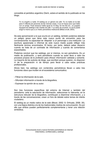 Un medio nacido de Internet: el weblog                         193

concedida al periódico argentino Clarín, aclara el sentido de lo publicado en los
blogs:


     Yo no engaño a nadie. El weblog es un género de café. Yo no hablo en la tele
     para 5 millones de personas de las mismas cosas, ni en el mismo tono que hablo
     con un amigo. Pues tampoco hablo igual en mi blog. En los EE.UU., un juzgado
     equiparó los weblogs a las charlas de café. Y yo estoy de acuerdo: no se le puede
     exigir lo mismo que a un medio periodístico tradicional (Bilbao et alii, 2003).


De esta aproximación a lo que ocurre en un weblog, también podemos detectar
un peligro grave que tiene este nuevo punto de encuentro para las
conversaciones: la capacidad de ‘dilapidar’ a un personaje o una institución. La
escritura apasionada e informal de este nuevo medio puede reflejar más
fácilmente ánimos encontrados. El lector, por tanto, deberá saber discernir
cuando se trata de un contraste de información y cuando de comentarios
exacerbados.
Podemos concluir que los weblogs, por sí mismos, no son periodismo. Es un
medio de publicación, y será periodismo cuando su autor lleve a cabo los
procesos propios de la profesión para ofrecer información validada y solvente.
La mayoría de los autores de blogs, que escriben porque quieren, no disponen
ni de la preparación ni de tiempo para llevar a cabo estas prácticas
profesionales.
Ahora bien, los weblogs con contenidos periodísticos llevan a cabo tres
funciones clave que inciden en el ecosistema comunicativo:


- Filtran la información de la web.
- Difunden información a través de la blogosfera.
- Expresan la opinión de su autor.


Son tres funciones específicas del entorno de Internet y también del
periodismo: ante la saturación de información, seleccionan lo relevante; en la
estructura reticular de la blogosfera, contribuyen a diseminar información, y a
través de las conversaciones, crean un foro de debate sobre temas de interés
ciudadano.
El weblog es un medio nativo de la web (Blood, 2002: 9; Orihuela, 2006: 39),
con una lógica distinta a la de los tradicionales medios de comunicación. Es por
ello que ambos pueden perfectamente complementarse y tener una relación
simbiótica.




              Comunicación local y nuevos formatos periodísticos en Internet:
                         Cibermedios, confidenciales y weblogs
 