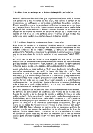 194                               Tomás Baviera Puig


3. Incidencia de los weblogs en el ámbito de la opinión periodística


Una vez delimitadas las relaciones que se pueden establecer entre el mundo
del periodismo y las funciones de los blogs, nos vamos a centrar en la
incidencia de los weblogs en los contenidos periodísticos de carácter opinativo.
Puesto que el blog es una herramienta de publicación personal, en la que tiene
un gran peso la voz de su autor, haremos nuestra aproximación a través de la
figura del líder de opinión clásico. Posteriormente trataremos de actualizar este
modelo en el entorno de Internet, en el que la difusión de la información se
realiza en red. Será en este contexto donde veremos en qué medida los
autores de blogs pueden desempeñar el papel de líder de opinión.


3.1. Los líderes de opinión en el nuevo entorno comunicativo
Para tratar de establecer la adecuada simbiosis entre la comunicación de
masas y el universo de los weblogs nos introduciremos brevemente en los
estudios empíricos de los efectos limitados. El ‘corazón’ de estas teorías
precisamente “consiste en relacionar los procesos de comunicación de masas
con las características del contexto social en el que se producen” (Wolf, 1985:
51).
La teoría de los efectos limitados hace especial hincapié en el “proceso
mediatizado de influencia en el que las dinámicas sociales se ven interferidas
por los procesos comunicativos” (Wolf, 1985: 55). Se trata de ver cómo actúa la
influencia que se ejerce en los espacios comunicativos sobre la audiencia.
A raíz del estudio de Lazarsfeld et al.(1948) sobre la elección del voto en las
campañas presidenciales se perfiló la figura del líder de opinión. Éste
constituye la parte de la opinión pública que “intenta influenciar al resto del
electorado, y que muestra mayor atención a la reactividad y respuesta de los
acontecimientos de la campaña presidencial” (Wolf, 1985: 56). Los líderes de
opinión forman más bien un grupo transversal respecto a la estratificación
socio-económica, y se caracterizan fundamentalmente como unos ciudadanos
más activos en la participación política y, sobre todo, más decididos en el
proceso de formación de la opción de voto.
Pero esta capacidad de influencia no se da independientemente de los medios.
La corriente de comunicación se establece a dos niveles: de los medios a los
líderes de opinión, y de los líderes de opinión al público. E incluso en esta
doble mediación de la comunicación pesa también mucho las relaciones entre
los individuos: “en la dinámica que produce la formación de la opinión pública -
dinámica en la que participan también los mass media- el resultado global no
puede ser atribuido a los individuos considerados aisladamente, sino que
deriva de las redes de interacciones que vincula a unas personas con otras”
(Wolf, 1985: 58). Estas redes son los puentes entre los ciudadanos y el líder de
opinión, y es lo que asegura la credibilidad de las afirmaciones del líder de
opinión. En este modelo de red, “prevalecen los hechos de refuerzo sobre los
de conversión” (Wolf, 1985: 59), es decir, las relaciones con el líder de opinión
ayudan para fortalecer la propia visión y no tanto para el cambio de punto de
vista.


             Comunicación local y nuevos formatos periodísticos en Internet:
                        Cibermedios, confidenciales y weblogs
 