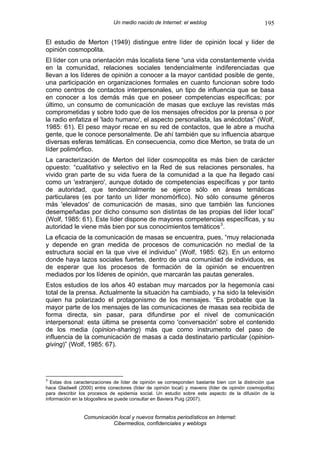 Un medio nacido de Internet: el weblog                             195

El estudio de Merton (1949) distingue entre líder de opinión local y líder de
opinión cosmopolita.
El líder con una orientación más localista tiene “una vida constantemente vivida
en la comunidad, relaciones sociales tendencialmente indiferenciadas que
llevan a los líderes de opinión a conocer a la mayor cantidad posible de gente,
una participación en organizaciones formales en cuanto funcionan sobre todo
como centros de contactos interpersonales, un tipo de influencia que se basa
en conocer a los demás más que en poseer competencias específicas; por
último, un consumo de comunicación de masas que excluye las revistas más
comprometidas y sobre todo que de los mensajes ofrecidos por la prensa o por
la radio enfatiza el 'lado humano', el aspecto personalista, las anécdotas” (Wolf,
1985: 61). El peso mayor recae en su red de contactos, que le abre a mucha
gente, que le conoce personalmente. De ahí también que su influencia abarque
diversas esferas temáticas. En consecuencia, como dice Merton, se trata de un
líder polimórfico.
La caracterización de Merton del líder cosmopolita es más bien de carácter
opuesto: “cualitativo y selectivo en la Red de sus relaciones personales, ha
vivido gran parte de su vida fuera de la comunidad a la que ha llegado casi
como un 'extranjero', aunque dotado de competencias específicas y por tanto
de autoridad, que tendencialmente se ejerce sólo en áreas temáticas
particulares (es por tanto un líder monomórfico). No sólo consume géneros
más 'elevados' de comunicación de masas, sino que también las funciones
desempeñadas por dicho consumo son distintas de las propias del líder local”
(Wolf, 1985: 61). Este líder dispone de mayores competencias específicas, y su
autoridad le viene más bien por sus conocimientos temáticos 3 .
La eficacia de la comunicación de masas se encuentra, pues, “muy relacionada
y depende en gran medida de procesos de comunicación no medial de la
estructura social en la que vive el individuo” (Wolf, 1985: 62). En un entorno
donde haya lazos sociales fuertes, dentro de una comunidad de individuos, es
de esperar que los procesos de formación de la opinión se encuentren
mediados por los líderes de opinión, que marcarán las pautas generales.
Estos estudios de los años 40 estaban muy marcados por la hegemonía casi
total de la prensa. Actualmente la situación ha cambiado, y ha sido la televisión
quien ha polarizado el protagonismo de los mensajes. “Es probable que la
mayor parte de los mensajes de las comunicaciones de masas sea recibida de
forma directa, sin pasar, para difundirse por el nivel de comunicación
interpersonal: esta última se presenta como 'conversación' sobre el contenido
de los media (opinion-sharing) más que como instrumento del paso de
influencia de la comunicación de masas a cada destinatario particular (opinion-
giving)” (Wolf, 1985: 67).




3
  Estas dos caracterizaciones de líder de opinión se corresponden bastante bien con la distinción que
hace Gladwell (2000) entre conectores (líder de opinión local) y mavens (líder de opinión cosmopolita)
para describir los procesos de epidemia social. Un estudio sobre este aspecto de la difusión de la
información en la blogosfera se puede consultar en Baviera Puig (2007).


                Comunicación local y nuevos formatos periodísticos en Internet:
                           Cibermedios, confidenciales y weblogs
 