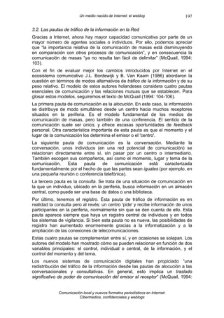 Un medio nacido de Internet: el weblog                197

3.2. Las pautas de tráfico de la información en la Red
Gracias a Internet, ahora hay mayor capacidad comunicativa por parte de un
mayor número de agentes sociales o individuos. Por ello, podemos apreciar
que “la importancia relativa de la comunicación de masas está disminuyendo
en comparación con otros procesos de comunicación”, y en consecuencia la
comunicación de masas “ya no resulta tan fácil de delimitar” (McQuail, 1994:
103).
Con el fin de evaluar mejor los cambios introducidos por Internet en el
ecosistema comunicativo J.L. Bordewijk y B. Van Kaam (1986) abordaron la
cuestión en términos de modos alternativos de tráfico de la información y de su
peso relativo. El modelo de estos autores holandeses considera cuatro pautas
esenciales de comunicación y las relaciones mutuas que se establecen. Para
glosar estos modelos, seguiremos el texto de McQuail (1994: 104-106).
La primera pauta de comunicación es la alocución. En este caso, la información
se distribuye de modo simultáneo desde un centro hacia muchos receptores
situados en la periferia. Es el modelo fundamental de los medios de
comunicación de masas, pero también de una conferencia. El sentido de la
comunicación suele ser único, y ofrece escasas oportunidades de feedback
personal. Otra característica importante de esta pauta es que el momento y el
lugar de la comunicación los determina el emisor o el 'centro'.
La siguiente pauta de comunicación es la conversación. Mediante la
conversación, unos individuos (en una red potencial de comunicación) se
relacionan directamente entre sí, sin pasar por un centro o intermediario.
También escogen sus compañeros, así como el momento, lugar y tema de la
comunicación.     Esta  pauta    de     comunicación    está    caracterizada
fundamentalmente por el hecho de que las partes sean iguales (por ejemplo, en
una pequeña reunión o conferencia telefónica).
La tercera pauta es la consulta. Se trata de una situación de comunicación en
la que un individuo, ubicado en la periferia, busca información en un almacén
central, como puede ser una base de datos o una biblioteca.
Por último, tenemos el registro. Esta pauta de tráfico de información es en
realidad la consulta pero al revés: un centro 'pide' y recibe información de unos
participantes en la periferia, normalmente sin que se den cuenta de ello. Esta
pauta aparece siempre que haya un registro central de individuos y en todos
los sistemas de vigilancia. Si bien esta pauta no es nueva, las posibilidades de
registro han aumentado enormemente gracias a la informatización y a la
ampliación de las conexiones de telecomunicaciones.
Estas cuatro pautas se complementan entre sí, y en ocasiones se solapan. Los
autores del modelo han mostrado cómo se pueden relacionar en función de dos
variables principales: el control, individual o central, de la información, y el
control del momento y del tema.
Los nuevos sistemas de comunicación digitales han propiciado “una
redistribución del tráfico de la información desde las pautas de alocución a las
conversacionales y consultativas. En general, esto implica un traslado
significativo de poder de comunicación del emisor al receptor” (McQuail, 1994:


             Comunicación local y nuevos formatos periodísticos en Internet:
                        Cibermedios, confidenciales y weblogs
 