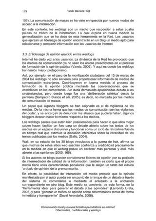 198                               Tomás Baviera Puig


106). La comunicación de masas se ha visto enriquecida por nuevos modos de
acceso a la información.
En este contexto, los weblogs son un medio que responden a estas cuatro
pautas de tráfico de la información. Lo cual explica en buena medida la
generalización que se ha dado de esta herramienta en la Red. Los usuarios
que ejerzan un liderazgo de opinión encontrarán en un blog un medio apto para
relacionarse y compartir información con los usuarios de Internet.


3.3. El liderazgo de opinión ejercido en los weblogs
Internet ha dado voz a los usuarios. La dinámica de la Red ha provocado que
los medios de comunicación ya no sean los únicos prescriptores en el proceso
de formación de la opinión pública (Varela, 2006). Y aquí es donde los weblogs
han tenido mayor protagonismo.
Así, por ejemplo, en el caso de la movilización ciudadana del 13 de marzo de
2004 los weblogs no sólo sirvieron para proporcionar información de medios de
comunicación extranjeros. Contribuyeron en buena medida al proceso de
formación de la opinión pública mediante las conversaciones que se
entablaban en los comentarios. Sin duda demasiado apasionadas debido a las
circunstancias, pero desde luego fue una ‘deliberación celérica’ desde la
periferia (Sampedro Blanco et alii, 2005), es decir, no marcada por los medios
de comunicación de masas.
Un papel que algunos bloggers se han asignado es el de vigilancia de los
medios. De la misma forma que los medios de comunicación son los vigilantes
del poder, y se encargan de denunciar los abusos que pudiera haber, algunos
bloggers desean hacer lo mismo respecto a los medios.
Los weblogs parece que estén bien posicionados para hacer lo que ellos mejor
saben hacer: facilitar un foro para un debate abierto sobre los textos de los
medios en un espacio discursivo y funcionar como un ciclo de retroalimentación
en tiempo real que estimule la discusión interactiva sobre la veracidad de los
textos publicados por los medios (Gallo, 2004).
Wall, en su estudio de los 30 blogs vinculados a la guerra de Irak, afirma ya
que muchos de estos sitios web suscitan confianza y credibilidad precisamente
en la medida en que el weblog posee un carácter más personal y está más
abierto a las opiniones (2005: 165).
Si los autores de blogs pueden considerarse líderes de opinión por su posición
de intermediador de calidad de la información, también es cierto que el propio
medio tiene unas características peculiares que le alejan un tanto del clásico
‘artículo de opinión’ de la prensa escrita.
En efecto, la posibilidad de interacción del medio propicia que la opinión
manifestada por el autor pueda ser un punto de arranque de un debate a través
del sistema de comentarios o mediante el enlazado a la anotación
correspondiente en otro blog. Este medio se convierte, de esta forma, en la
“herramienta ideal para generar el debate y las opiniones” (Larrondo Ureta,
2005) y para “generar un tráfico de opinión sobre determinados temas de forma
inmediata y transparente” (Doval Avendaño, 2006).


             Comunicación local y nuevos formatos periodísticos en Internet:
                        Cibermedios, confidenciales y weblogs
 