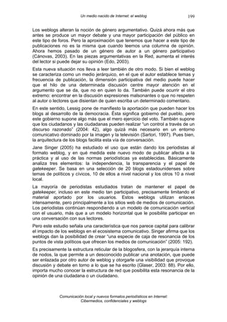 Un medio nacido de Internet: el weblog                199

Los weblogs alteran la noción de género argumentativo. Quizá ahora más que
antes se produce un mayor debate y una mayor participación del público en
este tipo de foros. Pero la aproximación que tenemos que hacer a este tipo de
publicaciones no es la misma que cuando leemos una columna de opinión.
Ahora hemos pasado de un género de autor a un género participativo
(Cánovas, 2003). En las piezas argumentativas en la Red, aumenta el interés
del lector si puede dejar su opinión (Edo, 2003).
Esta nueva situación nos lleva a leer también de otro modo. Si bien el weblog
se caracteriza como un medio jerárquico, en el que el autor establece temas y
frecuencia de publicación, la dimensión participativa del medio puede hacer
que el hilo de una determinada discusión centre mayor atención en el
argumento que se da, que no en quien lo da. También puede ocurrir el otro
extremo: encontrar en la discusión expresiones malsonantes o que no respeten
al autor o lectores que disientan de quien escriba un determinado comentario.
En este sentido, Lessig pone de manifiesto la aportación que pueden hacer los
blogs al desarrollo de la democracia. Ésta significa gobierno del pueblo, pero
este gobierno supone algo más que el mero ejercicio del voto. También supone
que los ciudadanos y las ciudadanas pueden realizar “un control a través de un
discurso razonado” (2004: 42), algo quizá más necesario en un entorno
comunicativo dominado por la imagen y la televisión (Sartori, 1997). Pues bien,
la arquitectura de los blogs facilita esta vía de conversación.
Jane Singer (2005) ha estudiado el uso que están dando los periodistas al
formato weblog, y en qué medida este nuevo modo de publicar afecta a la
práctica y al uso de las normas periodísticas ya establecidas. Básicamente
analiza tres elementos: la independencia, la transparencia y el papel de
gatekeeper. Se basa en una selección de 20 blogs estadounidenses sobre
temas de políticos y cívicos, 10 de ellos a nivel nacional y los otros 10 a nivel
local.
La mayoría de periodistas estudiados tratan de mantener el papel de
gatekeeper, incluso en este medio tan participativo, precisamente limitando el
material aportado por los usuarios. Estos weblogs utilizan enlaces
intensamente, pero principalmente a los sitios web de medios de comunicación.
Los periodistas continúan respondiendo a un modelo de comunicación vertical
con el usuario, más que a un modelo horizontal que le posibilite participar en
una conversación con sus lectores.
Pero este estudio señala una característica que nos parece capital para calibrar
el impacto de los weblogs en el ecosistema comunicativo. Singer afirma que los
weblogs dan la posibilidad de crear “una especie de caja de resonancia de los
puntos de vista políticos que ofrecen los medios de comunicación” (2005: 192).
Es precisamente la estructura reticular de la blogosfera, con la jerarquía interna
de nodos, la que permite a un desconocido publicar una anotación, que puede
ser enlazada por otro autor de weblog y otorgarle una visibilidad que provoque
discusión y debate en torno a lo que se ha escrito (Glaser, 2003: 88). Por ello,
importa mucho conocer la estructura de red que posibilita esta resonancia de la
opinión de una ciudadana o un ciudadano.



             Comunicación local y nuevos formatos periodísticos en Internet:
                        Cibermedios, confidenciales y weblogs
 