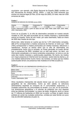 20                                 Ramón Salaverría Aliaga


municipios –por ejemplo, sólo Radio Nacional de España (RNE) contaba con
827 frecuencias de emisión (RTVE, 2005)–, y más de 2.000 emisoras que
emitían sin licencia legal (El País, 20 de mayo de 2005). En total, más de 4.000
emisoras de radio.

Cuadro 1
NÚMERO DE MEDIOS EN ESPAÑA (enero 2005)

 Diarios          Revistas          Estaciones TV    Estaciones Radio Cibermedios
 135              > 7.000           > 900            > 4.000          1.274
Fuente: Elaboración propia a partir de datos de OJD, 2004; WAN, 2004; AER, 2005; AIMC,
2002; Cibermedios, 2005

Como se ve (Cuadro 1), la cifra de cibermedios censados en nuestro estudio
rondaba el 10% del total acumulado de los medios impresos y audiovisuales
activos en España. Dicho de otro modo: por cada cibermedio, había en enero
de 2005 diez medios de otro tipo.
Ahora bien, debe tenerse en cuenta que de los 1.274 cibermedios censados,
268 (21%) correspondían a medios exclusivos de Internet, en tanto que 1.006
(79%) correspondían a medios promovidos por medios impresos, televisivos o
radiofónicos. Aunque ya hemos dicho que la cifra de cibermedios era
probablemente mayor que la censada, en líneas generales se puede afirmar
que, a comienzos de 2005, contaban con un sitio web activo –es decir, con
información actualizada y no meros contenidos corporativos– en torno a uno de
cada diez medios impresos y audiovisuales españoles. De hecho, los medios
con mayor presencia en Internet eran los impresos (sobre todo los diarios y, en
una medida relativamente mucho menor, las revistas), en tanto que los medios
audiovisuales tenían una presencia más modesta en la Web (Cuadro 2).

Cuadro 2
MEDIO MATRIZ DE LOS CIBERMEDIOS ESPAÑOLES (N=1.274)

Medio matriz                            nº       %
Diarios y revistas                      695      54,6%
Radio                                   352      27,6%
Cibermedios sólo en Internet y otros    116      9,1%
Televisión                              111      8,7%
Fuente: Cibermedios, 2005.

Otros resultados interesantes del estudio tienen que ver con la distribución
geográfica de los cibermedios. Como es bien sabido, la estructura
administrativa española se compone de 17 comunidades autónomas y 2
ciudades autónomas; las comunidades se dividen, a su vez, en 52 provincias.
Las dimensiones geográficas y el volumen de población son muy dispares
entre las distintas comunidades. La mayor de todas, Andalucía, tenía un censo
de 7,7 millones de habitantes en 2004; por su parte, La Rioja, la región menos
poblada sin contar las ciudades autónomas, contaba por esas fechas con poco
más de 293.000 habitantes (Cuadro 3).




               Comunicación local y nuevos formatos periodísticos en Internet:
                          Cibermedios, confidenciales y weblogs
 
