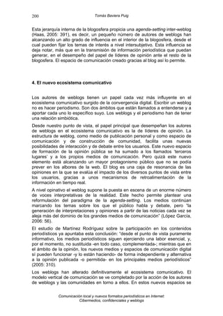 200                               Tomás Baviera Puig


Esta jerarquía interna de la blogosfera propicia una agenda-setting inter-weblog
(Haas, 2005: 391), es decir, un pequeño número de autores de weblogs han
alcanzando un alto grado de influencia en el interior de la blogosfera, desde el
cual pueden fijar los temas de interés a nivel intersubjetivo. Esta influencia se
deja notar, más que en la transmisión de información periodística que puedan
generar, en el desempeño del papel de líderes de opinión ante el resto de la
blogosfera. El espacio de comunicación creado gracias al blog así lo permite.



4. El nuevo ecosistema comunicativo


Los autores de weblogs tienen un papel cada vez más influyente en el
ecosistema comunicativo surgido de la convergencia digital. Escribir un weblog
no es hacer periodismo. Son dos ámbitos que están llamados a entenderse y a
aportar cada uno lo específico suyo. Los weblogs y el periodismo han de tener
una relación simbiótica.
Desde nuestro punto de vista, el papel principal que desempeñan los autores
de weblogs en el ecosistema comunicativo es la de líderes de opinión. La
estructura de weblog, como medio de publicación personal y como espacio de
comunicación y de construcción de comunidad, facilita unas nuevas
posibilidades de interacción y de debate entre los usuarios. Este nuevo espacio
de formación de la opinión pública se ha sumado a los llamados ‘terceros
lugares’ y a los propios medios de comunicación. Pero quizá este nuevo
elemento está alcanzando un mayor protagonismo público que no se podía
prever en los albores de la web. El blog es una caja de resonancia de las
opiniones en la que se evalúa el impacto de los diversos puntos de vista entre
los usuarios, gracias a unos mecanismos de retroalimentación de la
información en tiempo real.
A nivel opinativo el weblog supone la puesta en escena de un enorme número
de voces interpretativas de la realidad. Este hecho permite plantear una
reformulación del paradigma de la agenda-setting. Los medios continúan
marcando los temas sobre los que el público habla y debate, pero “la
generación de interpretaciones y opiniones a partir de las noticias cada vez se
aleja más del dominio de los grandes medios de comunicación” (López García,
2006: 56).
El estudio de Martínez Rodríguez sobre la participación en los contenidos
periodísticos ya apuntaba esta conclusión: “desde el punto de vista puramente
informativo, los medios periodísticos siguen ejerciendo una labor esencial, y,
por el momento, no sustituida -en todo caso, complementada-; mientras que en
el ámbito de la opinión, los nuevos medios y espacios de comunicación digital
sí pueden funcionar -y lo están haciendo- de forma independiente y alternativa
a la opinión publicada -o permitida- en los principales medios periodísticos”
(2005: 310).
Los weblogs han alterado definitivamente el ecosistema comunicativo. El
modelo vertical de comunicación se ve completado por la acción de los autores
de weblogs y las comunidades en torno a ellos. En estos nuevos espacios se

             Comunicación local y nuevos formatos periodísticos en Internet:
                        Cibermedios, confidenciales y weblogs
 