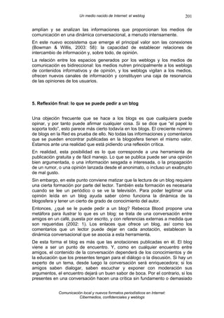 Un medio nacido de Internet: el weblog                201

amplían y se analizan las informaciones que proporcionan los medios de
comunicación en una dinámica conversacional, a menudo intensamente.
En este nuevo ecosistema que emerge el principal valor son las conexiones
(Bowman & Willis, 2003: 58): la capacidad de establecer relaciones de
intercambio de información y, sobre todo, de opinión.
La relación entre los espacios generados por los weblogs y los medios de
comunicación es bidireccional: los medios nutren principalmente a los weblogs
de contenidos informativos y de opinión, y los weblogs vigilan a los medios,
ofrecen nuevos canales de información y constituyen una caja de resonancia
de las opiniones de los usuarios.



5. Reflexión final: lo que se puede pedir a un blog


Una objeción frecuente que se hace a los blogs es que cualquiera puede
opinar, y por tanto puede afirmar cualquier cosa. Si se dice que “el papel lo
soporta todo”, esto parece más cierto todavía en los blogs. El creciente número
de blogs en la Red es prueba de ello. No todas las informaciones y comentarios
que se pueden encontrar publicadas en la blogosfera tienen el mismo valor.
Estamos ante una realidad que está pidiendo una reflexión crítica.
En realidad, esta posibilidad es lo que corresponde a una herramienta de
publicación gratuita y de fácil manejo. Lo que se publica puede ser una opinión
bien argumentada, o una información sesgada e interesada, o la propagación
de un rumor, o una opinión lanzada desde el anonimato, o incluso un exabrupto
de mal gusto.
Sin embargo, en este punto conviene matizar que la lectura de un blog requiere
una cierta formación por parte del lector. También esta formación es necesaria
cuando se lee un periódico o se ve la televisión. Para poder legitimar una
opinión leída en un blog ayuda saber cómo funciona la dinámica de la
blogosfera y tener un cierto de grado de conocimiento del autor.
Entonces, ¿qué se le puede pedir a un blog? Rebecca Blood propone una
metáfora para ilustrar lo que es un blog: se trata de una conversación entre
amigos en un café, puesta por escrito, y con referencias externas a medida que
son requeridas (2002: 1). Los enlaces que ofrece un blog, así como los
comentarios que un lector puede dejar en cada anotación, establecen la
dinámica conversacional que se asocia a esta herramienta.
De esta forma el blog es más que las anotaciones publicadas en él. El blog
viene a ser un punto de encuentro. Y, como en cualquier encuentro entre
amigos, el contenido de la conversación dependerá de los conocimientos y de
la educación que los presentes tengan para el diálogo o la discusión. Si hay un
experto de un tema, desde luego la conversación será enriquecedora; si los
amigos saben dialogar, saben escuchar y exponer con moderación sus
argumentos, el encuentro dejará un buen sabor de boca. Por el contrario, si los
presentes en una conversación hacen una crítica sin fundamento o demasiado


             Comunicación local y nuevos formatos periodísticos en Internet:
                        Cibermedios, confidenciales y weblogs
 