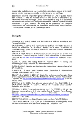 202                                 Tomás Baviera Puig


apasionada, probablemente esa reunión habrá contribuido poco a la formación
de una opinión serena y ponderada. Lo mismo ocurre con los blogs.
Sócrates no escribió ningún libro porque afirmaba que uno no puede discutir
con un texto. El arte del maestro ateniense era ayudar a reflexionar a su
interlocutor mediante el diálogo. Lo que puede aportar el blog es la posibilidad
de entablar una conversación con gente experta en un tema o con las mismas
afinidades. La gran potencia del blog es la posibilidad de compartir
conocimiento con personas que, de otra forma, no habríamos podido conocer.
Lo atractivo de los blogs es dar con esas personas.



Bibliografía


BARABÁSI, A.-L. (2002). Linked: The new science of networks. Cambridge, MA:
Perseus Publishing.
BAVIERA PUIG, T. (2007). "Los superusurios de los blogs como nodos clave de la
difusión de información". In: JÁUREGUI CAMPUZANO, F. (dir.). Los secretos del
Nuevo Periodismo. ¿Está muriendo la información tradicional? Valencia: Generalitat
Valenciana: 91-96.
BILBAO, H. (2003). "'El sueño de Internet es que cualquiera puede ser la CNN, pero
eso es mentira'. Entrevista a Ignacio Escolar". Clarín. Buenos Aires: 11 de noviembre.
Disponible en http://old.clarin.com/diario/2003/11/11/t-656899.htm [Consulta: 14 abr.
2006].
BLOOD, R. (2002). The weblog handbook. Practical advice on creating and
maintaining your blog. Cambridge, MA: Perseus Publishing.
BLOOD, R. (2003). "Weblogs and Journalism: Do they connect?" Nieman Reports Vol.
57, nº 3: 61-63.
BORDEWIJK, J. L. et alii (1986). "Towards a new Classification of Tele-Information
Services", Intermedia vol. 14, nº 1: 16-21.
BOWMAN, S. y WILLIS, B. (2003). We Media. How audiences are shaping the future
of news organization. Reston, VA: The Media Center at The American Press Institute.
Disponible en http://www.hypergene.net/wemedia/download/we_media.pdf [Consulta:
25 may. 2005].
CÁNOVAS, J. F. (2003). "Los géneros argumentativos". En: DÍAZ NOCI, J. y
SALAVERRÍA ALIAGA, R. (coords.). Manual de redacción ciberperiodística.
Barcelona: Ariel: 525-553.
CERVERA, J. (2006). "Una teoría general del blog". En: CEREZO, J. M. (dir.). La
blogosfera hispana: pioneros de la cultura digital. Madrid: Fundación France Telecom
España:                    10-19.                     Disponible                  en
http://www.fundacionauna.com/areas/25_publicaciones/la_blogosfera_hispana.pdf
[Consulta: 25 sep. 2006].
DESAVOYE, B. (2005). Les Blogs. Nouveau média pour tous. Paris: M2 Editions.
DOVAL AVENDAÑO, M. (2006). "¿Por qué se habla tanto de los weblogs? Un nuevo
fenómeno comunicativo en el periodismo del siglo XXI", Aceprensa 7/06.




               Comunicación local y nuevos formatos periodísticos en Internet:
                          Cibermedios, confidenciales y weblogs
 