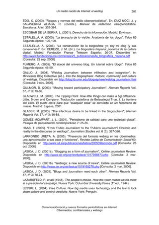 Un medio nacido de Internet: el weblog                  203

EDO, C. (2003). "Rasgos y normas del estilo ciberperiodístico". En: DÍAZ NOCI, J. y
SALAVERRÍA ALIAGA, R. (coords.). Manual de redacción ciberperiodística.
Barcelona: Ariel: 353-384.
ESCOBAR DE LA SERNA, L. (2001). Derecho de la Información. Madrid: Dykinson.
ESTALELLA, A. (2005). "La jerarquía de lo visible. Anatomía de los blogs", Telos 65
Segunda época: 105-108.
ESTALELLA, A. (2006). "La construcción de la blogosfera: yo soy mi blog (y sus
conexiones)". En: CEREZO, J. M. (dir.). La blogosfera hispana: pioneros de la cultura
digital. Madrid: Fundación France Telecom España: 20-37. Disponible en
http://www.fundacionauna.com/areas/25_publicaciones/la_blogosfera_hispana.pdf
[Consulta: 25 sep. 2006].
FUMERO, A. (2005). "El abecé del universo blog. Un tutorial sobre blogs", Telos 65
Segunda época: 46-59.
GALLO, J. (2004). "Weblog Journalism: between infiltration and integration". In:
Minnesota Blog Collective (ed.). Into the blogosphere: rhetoric, community and culture
of weblogs. Disponible en http://blog.lib.umn.edu/blogosphere/weblog_journalism.html
[Consulta: 9 nov. 2006].
GILLMOR, D. (2003). "Moving toward participatory Journalism", Nieman Reports Vol.
57, nº 3: 79-80.
GLADWELL, M. (2000). The Tipping Point. How little things can make a big difference.
Little, Brown and Company. Traducción castellana de Belaustegui Trías, I. La frontera
del éxito. El punto clave para que "cualquier cosa" se convierta en un fenómeno de
masas. Madrid: Espasa, 2001.
GLASER, M. (2003). "The infectious desire to be linked in the blogosphere", Nieman
Reports Vol. 57, nº 3: 86-88.
GÓMEZ MOMPART, J. L. (2001). "Periodismo de calidad para una sociedad global",
Pasajes de pensamiento contemporáneo 7: 25-35.
HAAS, T. (2005). "From 'Public Journalism' to the 'Public's Journalism'? Rhetoric and
reality in the discourse on weblogs", Journalism Studies vol. 6 (3): 387-396.
LARRONDO URETA, A. (2005). "Presencia del formato weblog en los cibermedios:
una aproximación a sus usos y funciones", Revista Latina de Comunicación Social 60.
Disponible en http://www.ull.es/publicaciones/latina/200539larrondo.pdf [Consulta: 26
oct. 2006].
LASICA, J. D. (2001a). "Blogging as a form of journalism", Online Journalism Review.
Disponible en http://www.ojr.org/ojr/workplace/1017958873.php [Consulta: 2 mar.
2006].
LASICA, J. D. (2001b). "Weblogs: a new source of news", Online Journalism Review.
Disponible en http://www.ojr.org/ojr/lasica/1019165278.php [Consulta: 2 mar. 2006].
LASICA, J. D. (2003). "Blogs and Journalism need each other", Nieman Reports Vol.
57, nº 3: 70-74.
LAZARSFELD, P. et alii (1948). The people's choice. How the voter makes up his mind
in a presidential campaign. Nueva York: Columbia University Press (1ª ed., 1944).
LESSIG, L. (2004). Free Culture. How big media uses technology and the law to lock
down culture and control creativity. Nueva York: Penguin.




              Comunicación local y nuevos formatos periodísticos en Internet:
                         Cibermedios, confidenciales y weblogs
 