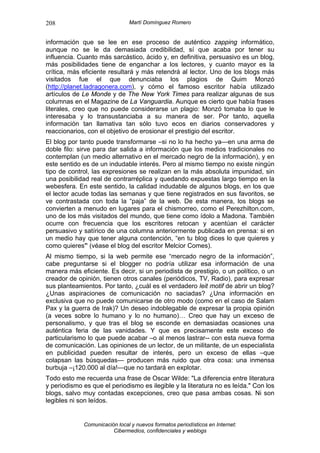 208                            Martí Domínguez Romero


información que se lee en ese proceso de auténtico zapping informático,
aunque no se le da demasiada credibilidad, sí que acaba por tener su
influencia. Cuanto más sarcástico, ácido y, en definitiva, persuasivo es un blog,
más posibilidades tiene de enganchar a los lectores, y cuanto mayor es la
crítica, más eficiente resultará y más retendrá al lector. Uno de los blogs más
visitados fue el que denunciaba los plagios de Quim Monzó
(http://planet.ladragonera.com), y cómo el famoso escritor había utilizado
artículos de Le Monde y de The New York Times para realizar algunas de sus
columnas en el Magazine de La Vanguardia. Aunque es cierto que había frases
literales, creo que no puede considerarse un plagio: Monzó tomaba lo que le
interesaba y lo transustanciaba a su manera de ser. Por tanto, aquella
información tan llamativa tan sólo tuvo ecos en diarios conservadores y
reaccionarios, con el objetivo de erosionar el prestigio del escritor.
El blog por tanto puede transformarse –si no lo ha hecho ya—en una arma de
doble filo: sirve para dar salida a información que los medios tradicionales no
contemplan (un medio alternativo en el mercado negro de la información), y en
este sentido es de un indudable interés. Pero al mismo tiempo no existe ningún
tipo de control, las expresiones se realizan en la más absoluta impunidad, sin
una posibilidad real de contrarréplica y quedando expuestas largo tiempo en la
webesfera. En este sentido, la calidad indudable de algunos blogs, en los que
el lector acude todas las semanas y que tiene registrados en sus favoritos, se
ve contrastada con toda la “paja” de la web. De esta manera, los blogs se
convierten a menudo en lugares para el chismorreo, como el Perezhilton.com,
uno de los más visitados del mundo, que tiene como ídolo a Madona. También
ocurre con frecuencia que los escritores retocan y acentúan el carácter
persuasivo y satírico de una columna anteriormente publicada en prensa: si en
un medio hay que tener alguna contención, “en tu blog dices lo que quieres y
como quieres” (véase el blog del escritor Melcior Comes).
Al mismo tiempo, si la web permite ese “mercado negro de la información”,
cabe preguntarse si el blogger no podría utilizar esa información de una
manera más eficiente. Es decir, si un periodista de prestigio, o un político, o un
creador de opinión, tienen otros canales (periódicos, TV, Radio), para expresar
sus planteamientos. Por tanto, ¿cuál es el verdadero leit motif de abrir un blog?
¿Unas aspiraciones de comunicación no saciadas? ¿Una información en
exclusiva que no puede comunicarse de otro modo (como en el caso de Salam
Pax y la guerra de Irak)? Un deseo indoblegable de expresar la propia opinión
(a veces sobre lo humano y lo no humano)… Creo que hay un exceso de
personalismo, y que tras el blog se esconde en demasiadas ocasiones una
auténtica feria de las vanidades. Y que es precisamente este exceso de
particularismo lo que puede acabar –o al menos lastrar-- con esta nueva forma
de comunicación. Las opiniones de un lector, de un militante, de un especialista
en publicidad pueden resultar de interés, pero un exceso de ellas –que
colapsan las búsquedas— producen más ruido que otra cosa: una inmensa
burbuja –¡120.000 al día!—que no tardará en explotar.
Todo esto me recuerda una frase de Oscar Wilde: "La diferencia entre literatura
y periodismo es que el periodismo es ilegible y la literatura no es leída." Con los
blogs, salvo muy contadas excepciones, creo que pasa ambas cosas. Ni son
legibles ni son leídos.


             Comunicación local y nuevos formatos periodísticos en Internet:
                        Cibermedios, confidenciales y weblogs
 