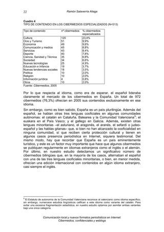 22                                    Ramón Salaverría Aliaga


Cuadro 4
TIPO DE CONTENIDO EN LOS CIBERMEDIOS ESPECIALIZADOS (N=513)

Tipo de contenido               nº cibermedios     % cibermedios
                                                   especializados
Cultura                         120                23,4%
Ocio y Turismo                  51                 9,9%
Economía                        49                 9,6%
Comunicación y medios           45                 8,8%
Servicios                       43                 8,4%
Deporte                         40                 7,8%
Ciencia, Sanidad y Técnica      35                 6,8%
Sociedad                        34                 6,6%
Nuevas tecnologías              25                 4,9%
Educación e Infancia            19                 3,7%
Nuevas tendencias sociales      18                 3,5%
Política                        10                 2,0%
Religión                        10                 2,0%
Información jurídica            4                  0,8%
Otros                           10                 2,0%
Fuente: Cibermedios, 2005

Por lo que respecta al idioma, como era de esperar, el español lideraba
claramente el mercado de los cibermedios en España. Un total de 972
cibermedios (76,3%) ofrecían en 2005 sus contenidos exclusivamente en ese
idioma.
Sin embargo, como es bien sabido, España es un país plurilingüe. Además del
español, se hablan otras tres lenguas cooficiales en algunas comunidades
autónomas: el catalán en Cataluña, Baleares y la Comunidad Valenciana 9 ; el
euskara en el País Vasco; y el gallego en Galicia. Además, existen otras
lenguas minoritarias –el asturiano, el aragonés, el aranés, el sefardí o judeo-
español y las hablas gitanas– que, si bien no han alcanzado la cooficialidad en
ninguna comunidad, sí que reciben cierta protección cultural y tienen en
algunos casos presencia periodística en Internet, siquiera testimonial. Del
mismo modo, hay que recordar que España es un país eminentemente
turístico, y este es un factor muy importante que hace que algunos cibermedios
se publiquen regularmente en idiomas extranjeros como el inglés o el alemán.
Por último, en nuestro estudio detectamos un significativo número de
cibermedios bilingües que, en la mayoría de los casos, alternaban el español
con una de las tres lenguas cooficiales minoritarias, o bien, en menor medida,
ofrecían una edición internacional con contenidos en algún idioma extranjero,
casi siempre el inglés.




9
  El Estatuto de autonomía de la Comunidad Valenciana reconoce al valenciano como idioma específico;
sin embargo, numerosos estudios lingüísticos califican a este idioma como variante del catalán. Para
evitar una excesiva fragmentación estadística, en nuestro estudio optamos por asimilar ambas variantes
bajo una única categoría.


                Comunicación local y nuevos formatos periodísticos en Internet:
                           Cibermedios, confidenciales y weblogs
 