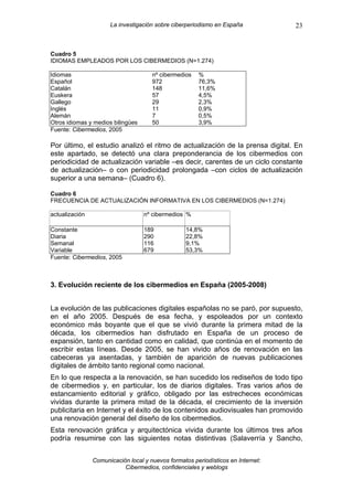 La investigación sobre ciberperiodismo en España            23


Cuadro 5
IDIOMAS EMPLEADOS POR LOS CIBERMEDIOS (N=1.274)

Idiomas                               nº cibermedios   %
Español                               972              76,3%
Catalán                               148              11,6%
Euskera                               57               4,5%
Gallego                               29               2,3%
Inglés                                11               0,9%
Alemán                                7                0,5%
Otros idiomas y medios bilingües      50               3,9%
Fuente: Cibermedios, 2005

Por último, el estudio analizó el ritmo de actualización de la prensa digital. En
este apartado, se detectó una clara preponderancia de los cibermedios con
periodicidad de actualización variable –es decir, carentes de un ciclo constante
de actualización– o con periodicidad prolongada –con ciclos de actualización
superior a una semana– (Cuadro 6).

Cuadro 6
FRECUENCIA DE ACTUALIZACIÓN INFORMATIVA EN LOS CIBERMEDIOS (N=1.274)

actualización                      nº cibermedios %

Constante                          189            14,8%
Diaria                             290            22,8%
Semanal                            116            9,1%
Variable                           679            53,3%
Fuente: Cibermedios, 2005



3. Evolución reciente de los cibermedios en España (2005-2008)


La evolución de las publicaciones digitales españolas no se paró, por supuesto,
en el año 2005. Después de esa fecha, y espoleados por un contexto
económico más boyante que el que se vivió durante la primera mitad de la
década, los cibermedios han disfrutado en España de un proceso de
expansión, tanto en cantidad como en calidad, que continúa en el momento de
escribir estas líneas. Desde 2005, se han vivido años de renovación en las
cabeceras ya asentadas, y también de aparición de nuevas publicaciones
digitales de ámbito tanto regional como nacional.
En lo que respecta a la renovación, se han sucedido los rediseños de todo tipo
de cibermedios y, en particular, los de diarios digitales. Tras varios años de
estancamiento editorial y gráfico, obligado por las estrecheces económicas
vividas durante la primera mitad de la década, el crecimiento de la inversión
publicitaria en Internet y el éxito de los contenidos audiovisuales han promovido
una renovación general del diseño de los cibermedios.
Esta renovación gráfica y arquitectónica vivida durante los últimos tres años
podría resumirse con las siguientes notas distintivas (Salaverría y Sancho,


                Comunicación local y nuevos formatos periodísticos en Internet:
                           Cibermedios, confidenciales y weblogs
 