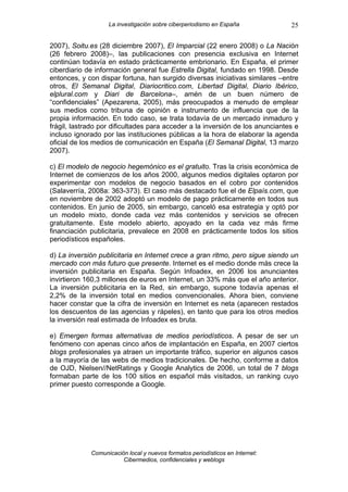 La investigación sobre ciberperiodismo en España            25

2007), Soitu.es (28 diciembre 2007), El Imparcial (22 enero 2008) o La Nación
(26 febrero 2008)–, las publicaciones con presencia exclusiva en Internet
continúan todavía en estado prácticamente embrionario. En España, el primer
ciberdiario de información general fue Estrella Digital, fundado en 1998. Desde
entonces, y con dispar fortuna, han surgido diversas iniciativas similares –entre
otros, El Semanal Digital, Diariocritico.com, Libertad Digital, Diario Ibérico,
elplural.com y Diari de Barcelona–, amén de un buen número de
“confidenciales” (Apezarena, 2005), más preocupados a menudo de emplear
sus medios como tribuna de opinión e instrumento de influencia que de la
propia información. En todo caso, se trata todavía de un mercado inmaduro y
frágil, lastrado por dificultades para acceder a la inversión de los anunciantes e
incluso ignorado por las instituciones públicas a la hora de elaborar la agenda
oficial de los medios de comunicación en España (El Semanal Digital, 13 marzo
2007).

c) El modelo de negocio hegemónico es el gratuito. Tras la crisis económica de
Internet de comienzos de los años 2000, algunos medios digitales optaron por
experimentar con modelos de negocio basados en el cobro por contenidos
(Salaverría, 2008a: 363-373). El caso más destacado fue el de Elpaís.com, que
en noviembre de 2002 adoptó un modelo de pago prácticamente en todos sus
contenidos. En junio de 2005, sin embargo, canceló esa estrategia y optó por
un modelo mixto, donde cada vez más contenidos y servicios se ofrecen
gratuitamente. Este modelo abierto, apoyado en la cada vez más firme
financiación publicitaria, prevalece en 2008 en prácticamente todos los sitios
periodísticos españoles.

d) La inversión publicitaria en Internet crece a gran ritmo, pero sigue siendo un
mercado con más futuro que presente. Internet es el medio donde más crece la
inversión publicitaria en España. Según Infoadex, en 2006 los anunciantes
invirtieron 160,3 millones de euros en Internet, un 33% más que el año anterior.
La inversión publicitaria en la Red, sin embargo, supone todavía apenas el
2,2% de la inversión total en medios convencionales. Ahora bien, conviene
hacer constar que la cifra de inversión en Internet es neta (aparecen restados
los descuentos de las agencias y rápeles), en tanto que para los otros medios
la inversión real estimada de Infoadex es bruta.

e) Emergen formas alternativas de medios periodísticos. A pesar de ser un
fenómeno con apenas cinco años de implantación en España, en 2007 ciertos
blogs profesionales ya atraen un importante tráfico, superior en algunos casos
a la mayoría de las webs de medios tradicionales. De hecho, conforme a datos
de OJD, Nielsen//NetRatings y Google Analytics de 2006, un total de 7 blogs
formaban parte de los 100 sitios en español más visitados, un ranking cuyo
primer puesto corresponde a Google.




             Comunicación local y nuevos formatos periodísticos en Internet:
                        Cibermedios, confidenciales y weblogs
 