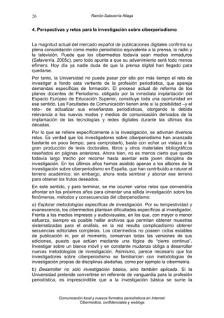26                              Ramón Salaverría Aliaga


4. Perspectivas y retos para la investigación sobre ciberperiodismo


La magnitud actual del mercado español de publicaciones digitales confirma su
plena consolidación como medio periodístico equivalente a la prensa, la radio y
la televisión. Puede que los cibermedios todavía sean medios inmaduros
(Salaverría, 2005c), pero todo apunta a que su advenimiento será todo menos
efímero. Hoy día ya nadie duda de que la prensa digital han llegado para
quedarse.
Por tanto, la Universidad no puede pasar por alto por más tiempo el reto de
investigar a fondo esta vertiente de la profesión periodística, que apareja
demandas específicas de formación. El proceso actual de reforma de los
planes docentes de Periodismo, obligado por la inmediata implantación del
Espacio Europeo de Educación Superior, constituye toda una oportunidad en
ese sentido. Las Facultades de Comunicación tienen ante sí la posibilidad –y el
reto– de actualizar sus enseñanzas periodísticas, otorgando la debida
relevancia a los nuevos modos y medios de comunicación derivados de la
implantación de las tecnologías y redes digitales durante las últimas dos
décadas.
Por lo que se refiere específicamente a la investigación, se adivinan diversos
retos. Es verdad que los investigadores sobre ciberperiodismo han avanzado
bastante en poco tiempo; para comprobarlo, basta con echar un vistazo a la
gran producción de tesis doctorales, libros y otros materiales bibliográficos
reseñados en páginas anteriores. Ahora bien, no es menos cierto que queda
todavía largo trecho por recorrer hasta asentar esta joven disciplina de
investigación. En los últimos años hemos asistido apenas a los albores de la
investigación sobre ciberperiodismo en España, que han contribuido a roturar el
terreno académico; sin embargo, ahora resta sembrar y abonar ese terreno
para obtener los frutos deseados.
En este sentido, y para terminar, se me ocurren varios retos que convendría
afrontar en los próximos años para cimentar una sólida investigación sobre los
fenómenos, métodos y consecuencias del ciberperiodismo:
a) Explorar metodologías específicas de investigación. Por su tempestividad y
evanescencia, los cibermedios plantean dificultades específicas al investigador.
Frente a los medios impresos y audiovisuales, en los que, con mayor o menor
esfuerzo, siempre es posible hallar archivos que permitan obtener muestras
sistematizadas para el análisis, en la red resulta complicadísimo obtener
secuencias editoriales completas. Los cibermedios no poseen ciclos estables
de publicación ni, por el momento, conservan todas las versiones de sus
ediciones, puesto que actúan mediante una lógica de “cierre continuo”.
Investigar sobre un blanco móvil y en constante mudanza obliga a desarrollar
nuevas metodologías de investigación. Asimismo, parece necesario que los
investigadores sobre ciberperiodismo se familiaricen con metodologías de
investigación propias de disciplinas aledañas, como por ejemplo la cibermetría.
b) Desarrollar no sólo investigación básica, sino también aplicada. Si la
Universidad pretende convertirse en referente de vanguardia para la profesión
periodística, es imprescindible que a la investigación básica se sume la


             Comunicación local y nuevos formatos periodísticos en Internet:
                        Cibermedios, confidenciales y weblogs
 
