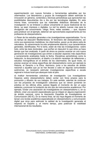 La investigación sobre ciberperiodismo en España            27

experimentación con nuevos formatos y herramientas aplicables por los
cibermedios. Los laboratorios y grupos de investigación deben estimular la
innovación en géneros, contenidos y técnicas periodísticas que aprovechen las
posibilidades descubiertas día a día por las tecnologías digitales. En esta
misma línea, convendría que los materiales didácticos derivados de la
investigación no se limitaran a utilizar únicamente el cauce tradicional de los
libros, ya sean impresos o digitales. La red ha abierto nuevas vías para la
divulgación del conocimiento –blogs, foros, redes sociales…– que, siquiera
para predicar con el ejemplo, deberían ser aprovechados especialmente por los
profesores de ciberperiodismo.
c) Pasar de los estudios generales a las investigaciones especializadas. Ya no
es tiempo de descubrir Mediterráneos. El fenómeno del ciberperiodismo, así
como sus expresiones mediáticas, los cibermedios, gozan ya de plena carta de
naturaleza. Su advenimiento ha sido ampliamente descrito y sus características
generales, identificadas. Por lo tanto, están de más las investigaciones –sobre
todo, entre las tesis doctorales– que porfían en descubrir lo que otros ya hace
tiempo que han analizado. A partir de ahora es preciso avanzar en una nueva
generación de investigaciones que entren a estudiar aspectos más específicos
y someramente analizados hasta la fecha. Disciplinas periodísticas como la
redacción, la documentación, el diseño o la edición necesitan de reflexiones y
estudios monográficos en el ámbito de los cibermedios. De igual modo, es
preciso avanzar en áreas específicas del ciberperiodismo como por ejemplo la
Historia, el Derecho o la Ética. Asimismo, junto a los estudios de ámbito
nacional o aquellos que ya se han llevado a cabo en algunas comunidades
autónomas, es necesario estimular investigaciones específicas a escala
regional e incluso local que abarquen todo el país.
d) Instituir herramientas colectivas de investigación. Los investigadores
hispanos sobre ciberperiodismo deben contar con foros propios para la
promoción y difusión de sus trabajos. En este sentido, además de continuar
con los proyectos de investigación colectivos que se vienen poniendo en
práctica en los últimos años, parece llegado el momento de dar un paso
adelante y promover la fundación de otro tipo de instrumentos académicos. Por
ejemplo, fundar una asociación de investigadores en ciberperiodismo o, en su
defecto, crear una sección especializada que se integre en alguna organización
de ámbito nacional, como la Asociación Española de Investigadores en
Comunicación (AE-IC). En la misma línea, tal vez haya llegado el momento de
lanzar una revista académica especializada en ciberperiodismo y comunicación
digital que sirva para estimular la calidad de la investigación generada al
respecto en España y, al mismo tiempo, para potenciar la visibilidad
internacional de los resultados.




             Comunicación local y nuevos formatos periodísticos en Internet:
                        Cibermedios, confidenciales y weblogs
 
