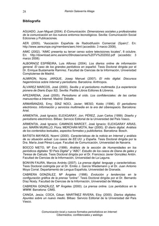 28                                Ramón Salaverría Aliaga


Bibliografía


AGUADO, Juan Miguel (2004). E-Comunicación. Dimensiones sociales y profesionales
de la comunicación en los nuevos entornos tecnológicos. Sevilla: Comunicación Social
Ediciones y Publicaciones.
AER (2005). “Asociación Española de Radiodifusión Comercial (Spain)”. En:
http://www.aereurope.org/members/aerc.html (accedido: 3 marzo 2008).
AIMC (2002). “AIMC presenta su tercer censo sobre televisiones locales”, 8 octubre.
En: http://download.aimc.es/aimc/09notas/censo%20TV%202002.pdf (accedido: 3
marzo 2008).
ALBORNOZ ESPIÑEIRA, Luis Alfonso (2004). Los diarios online de información
general. El caso de los grandes periódicos en español. Tesis Doctoral dirigida por el
Dr. Enrique Bustamante Ramírez. Facultad de Ciencias de la Información, Universidad
Complutense de Madrid.
ALMIRON, Núria; JARQUE, Josep Manuel (2007). El mito digital. Discursos
hegemónicos sobre Internet y periodismo. Barcelona: Anthropos.
ÁLVAREZ MARCOS, José (2000). Sevilla y el periodismo multimedia (La experiencia
pionera de Diario Expo 92). Sevilla: Padilla Libros Editores & Libreros.
APEZARENA, José (2005). Periodismo al oído. Los confidenciales: de las cartas
manuscritas a Internet. Madrid: Debate.
ARMAÑANZAS, Emy; DÍAZ NOCI, Javier; MESO, Koldo (1996). El periodismo
electrónico. Información y servicios multimedia en la era del ciberespacio. Barcelona:
Ariel.
ARMENTIA, José Ignacio; ELEXGARAY, Jon; PÉREZ, Juan Carlos (1999). Diseño y
periodismo electrónico. Bilbao: Servicio Editorial de la Universidad del País Vasco.
ARMENTIA, José Ignacio; CAMINOS MARCET, José Ignacio; ELEXGARAY ARIAS,
Jon; MARÍN MURILLO, Flora; MERCHÁN MOTA, Iker (2000). El diario digital. Análisis
de los contenidos textuales, aspectos formales y publicitarios. Barcelona: Bosch.
BATISTA MAYMÚS, Noemí (2000). Características de la noticia en Internet y análisis
de su situación actual. Los casos de EE.UU. y España. Tesis Doctoral dirigida por la
Dra. María José Pérez-Luque. Facultad de Comunicación, Universidad de Navarra.
BOCCO NIETO, Mª Eva (1999). Análisis de la sección de Humanidades en los
periódicos digitales “El País Digital” y “ABC”. Estudio de los casos de Diana de gales y
Teresa de Calcuta. Tesis Doctoral dirigida por el Dr. Francisco Javier González Antón.
Facultad de Ciencias de la Información, Universidad de La Laguna.
BONVIN FAURA, Marcos Andrés (2007). La prensa digital: lenguaje y características.
Tesis Doctoral codirigida por el Dr. Emilio J. García Wiedemann y el Dr. Juan Antonio
Moya Corral. Departamento de Lengua Española, Universidad de Granada.
CABRERA GONZÁLEZ, Mª Ángeles (1998). Evolución y tendencias en la
configuración gráfica de la prensa “online”. Tesis Doctoral dirigida por el Dr. Bernardo
Díaz Nosty. Facultad de Ciencias de la Información, Universidad de Málaga.
CABRERA GONZÁLEZ, Mª Ángeles (2000). La prensa online. Los periódicos en la
WWW. Barcelona: CIMS.
CANGA, Jesús; COCA, César; MARTÍNEZ RIVERA, Eloy (2000). Diarios digitales.
Apuntes sobre un nuevo medio. Bilbao: Servicio Editorial de la Universidad del País
Vasco.


               Comunicación local y nuevos formatos periodísticos en Internet:
                          Cibermedios, confidenciales y weblogs
 