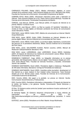 La investigación sobre ciberperiodismo en España                   29

CARRASCO POLAINO, Rafael (2001). Medios informativos digitales: el nuevo
contexto de la empresa virtual. Tesis Doctoral dirigida por el Dr. Bernardo Díaz Nosty.
Facultad de Ciencias de la Información, Universidad Complutense de Madrid.
CEBRIÁN GAYO, Marta (2005). Información interactiva sobre radio y televisión en
Internet. Tesis Doctoral dirigida por el Dr. Pedro García Alonso-Montoya. Facultad de
Ciencias de la Información, Universidad Complutense de Madrid.
CEREZO, José Manuel; ZAFRA, Juan Manuel (2003). El impacto de Internet en la
prensa. Madrid: Fundación Auna.
DE PABLOS, José Manuel (2001). La Red es nuestra. El “periódico” telemático, la
revista en línea, la radio digital y el libroweb cambiarán las formas de comunicación
social. Barcelona: Paidós.
DÍAZ NOCI, Javier; MESO, Koldo (1997). Medios de comunicación en Internet. Madrid:
Anaya Multimedia.
DÍAZ NOCI, Javier; MESO, Koldo (1999). Periodismo en Internet. Modelos de la
prensa digital. Bilbao: Servicio Editorial de la Universidad del País Vasco.
DÍAZ NOCI, Javier; MESO, Koldo (2002). La escritura digital. Hipertexto y construcción
del discurso en el periodismo electrónico. Bilbao: Servicio Editorial de la Universidad
del País Vasco.
DÍAZ NOCI, Javier; SALAVERRÍA ALIAGA, Ramón (coords.) (2003). Manual de
Redacción Ciberperiodístical. Barcelona: Ariel.
DÍAZ NOCI, Javier; LARRAÑAGA, José; LARRONDO, Ainara; MESO, Koldobika
(2007). El impacto de Internet en los medios de comunicación vascos. Bilbao: Servicio
Editorial de la Universidad del País Vasco.
DOMENECH FABREGAT, Hugo (2005). La fotografía informativa en la prensa
generalista. Del fotoperiosimo clásico a la era digital. Tesis Doctoral dirigida por el Dr.
José Javier Marzal Felici. Facultad de Ciencias Humanas y Sociales, Universidad
Jaume I de Castellón.
DOMINGO SANTAMARÍA, David (2004). Periodisme digital a Catalunya. Radiografia
de 445 webs informatius. Barcelona: Col·legi de Periodistes de Catalunya.
DOMINGO SANTAMARÍA, David (2005). Inventing online journalism: development of
the Internet as a news medium in four Catalan online newsrooms. Tesis Doctoral
dirigida por el Dr. Bernat López López. Facultad de Ciencias de la Comunicación,
Universidad Autónoma de Barcelona.
EDO, Concha (2002). Del papel a la pantalla. La prensa en Internet. Sevilla:
Comunicación Social Ediciones y Publicaciones.
EDO, Concha (2003). Periodismo informativo e interpretativo. El impacto de Internet en
la noticia, las fuentes y los géneros. Sevilla: Comunicación Social Ediciones y
Publicaciones.
El País, “El Gobierno actúa contra los 'piratas' para reordenar el sector audiovisual”, 20
de mayo de 2005.
El Semanal Digital, “El Gobierno desprecia olímpicamente a nueve millones de
internautas”,      13          de         marzo          de        2007.       En:
http://www.elsemanaldigital.com/version_anterior/arts/64694.asp (accedido: 5 marzo
2008).
ESTÉVEZ, Jaime (2002). Periodismo en la Red. Madrid: Anaya Multimedia.



               Comunicación local y nuevos formatos periodísticos en Internet:
                          Cibermedios, confidenciales y weblogs
 