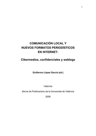 3




    COMUNICACIÓN LOCAL Y
NUEVOS FORMATOS PERIODÍSTICOS
         EN INTERNET:

Cibermedios, confidenciales y weblogs



          Guillermo López García (ed.)




                     Valencia

Servei de Publicacions de la Universitat de València

                       2008
 