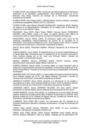 30                               Ramón Salaverría Aliaga


FLORES VIVAR, Jesús Miguel (1999). Incidencias del sistema global de la información
electrónica en el periodismo contemporáneo. Tesis Doctoral dirigida por el Dr.
Bernardo Díaz Nosty. Facultad de Ciencias de la Información, Universidad
Complutense de Madrid.
FLORES VIVAR, Jesús Miguel (2001). Ciberperiodismo. Nuevos enfoques, conceptos
y profesiones emergentes. Madrid: 2010 S.L. Ediciones.
FLORES VIVAR, Jesús Miguel; AGUADO GUADALUPE, Guadalupe (2005). Modelos
de negocio en el ciberperiodismo: estrategias de los medios para el desarrollo de
negocios en la red. Madrid: Fragua.
FRANQUET, Rosa; SOTO, María Teresa; RIBES, Francesc Xavier; FERNÁNDEZ
QUIJADA, David (2006). Assalt a la xarxa. La batalla decisiva dels mitjans de
comunicació online en català. Barcelona: Col·legi de Periodistes de Catalunya.
FRASCAROLI, Manuel Alfredo (2004). El periodismo digital como futuro de las
empresas periodísticas hispano-argentinas de prensa en la sociedad de la
información. Tesis Doctoral dirigida por el Dr. José Augusto Ventín Pereira. Facultad
de Ciencias de la Información, Universidad Complutense de Madrid.
GALLO, Bruno (2002). Periodistas digitales. Zaragoza: Asociación de la Prensa de
Aragón.
GARCÍA IRIARTE, Iranzu (2000). El establecimiento de la prensa estadounidense en
la World Wide Web. Parámetros para la redefenición de los procesos informativos.
Tesis Doctoral dirigida por el Dr. José Luis Orihuela Colliva. Facultad de
Comunicación, Universidad de Navarra.
GARCÍA JIMÉNEZ, Antonio; RUPÉREZ RUBIO, Paloma                          (coords.)   (2008).
Aproximaciones al periodismo digital. Madrid: Dykinson S.L.
GURREA SARASA, Raquel (2006). La prensa digital: un nuevo escenario para el
análisis del comportamiento del lector de periódicos. Tesis Doctoral dirigida por el Dr.
Carlos Flavián Blanco. Facultad de Ciencias Económicas y Empresariales, Universidad
de Zaragoza.
HERRERA SOTO, Mª Victoria (2004). La nueva oferta informativa a través de Internet.
Tesis Doctoral dirigida por el Dr. Luis Miguel Martínez Fernández. Facultad de
Ciencias de la Información, Universidad Complutense de Madrid.
JARAMILLO CASTRO, Óscar (2002). Derecho a la información en los portales y
buscadores de la Web. Tesis Doctoral dirigida por la Dra. Loreto Corredoira y Alfonso.
Facultad de Ciencias de la Información, Universidad Complutense de Madrid.
LARRONDO URETA, Ainara; SERRANO TELLERÍA, Ana (eds.) (2007). Diseño
periodístico en Internet. Bilbao: Servicio Editorial de la Universidad del País Vasco.
LERMA NORIEGA, Claudia Alicia (2004). La usabilidad de la prensa digital de habla
hispana. Análisis de los sitios web de ABC, El Mundo, El Universal y La Jornada. Tesis
Doctoral dirigida por el Dr. Roberto de Miguel Pascual. Facultad de Ciencias de la
Información, Universidad Complutense de Madrid.
LLOMBART, Silvia (2000). Bits o paper. Les conclusions del 1er. Congrés de la
Publicació Electrónica. Barcelona: Diputació de Barcelona / Col·legi de Periodistes de
Catalunya.
LÓPEZ, Xosé; GAGO, Manuel; PEREIRA, Xosé (2000). O novo xornalismo
electrónico. Santiago de Compostela: Edicións Lea.
LÓPEZ, Xosé; LIMIA, Moisés; ISASI, Antonio; PEREIRA, Xosé; GAGO, Manuel;
CALVO, Rosario; ORIHUELA, José Luis (2000). “Tipología de los cibermedios”. En:


              Comunicación local y nuevos formatos periodísticos en Internet:
                         Cibermedios, confidenciales y weblogs
 