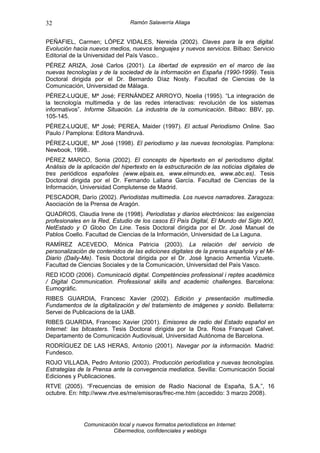 32                               Ramón Salaverría Aliaga


PEÑAFIEL, Carmen; LÓPEZ VIDALES, Nereida (2002). Claves para la era digital.
Evolución hacia nuevos medios, nuevos lenguajes y nuevos servicios. Bilbao: Servicio
Editorial de la Universidad del País Vasco..
PÉREZ ARIZA, José Carlos (2001). La libertad de expresión en el marco de las
nuevas tecnologías y de la sociedad de la información en España (1990-1999). Tesis
Doctoral dirigida por el Dr. Bernardo Díaz Nosty. Facultad de Ciencias de la
Comunicación, Universidad de Málaga.
PÉREZ-LUQUE, Mª José; FERNÁNDEZ ARROYO, Noelia (1995). “La integración de
la tecnología multimedia y de las redes interactivas: revolución de los sistemas
informativos”. Informe Situación. La industria de la comunicación. Bilbao: BBV, pp.
105-145.
PÉREZ-LUQUE, Mª José; PEREA, Maider (1997). El actual Periodismo Online. Sao
Paulo / Pamplona: Editora Mandruvá.
PÉREZ-LUQUE, Mª José (1998). El periodismo y las nuevas tecnologías. Pamplona:
Newbook, 1998..
PÉREZ MARCO, Sonia (2002). El concepto de hipertexto en el periodismo digital.
Análisis de la aplicación del hipertexto en la estructuración de las noticias digitales de
tres periódicos españoles (www.elpais.es, www.elmundo.es, www.abc.es). Tesis
Doctoral dirigida por el Dr. Fernando Lallana García. Facultad de Ciencias de la
Información, Universidad Complutense de Madrid.
PESCADOR, Darío (2002). Periodistas multimedia. Los nuevos narradores. Zaragoza:
Asociación de la Prensa de Aragón.
QUADROS, Claudia Irene de (1998). Periodistas y diarios electrónicos: las exigencias
profesionales en la Red, Estudio de los casos El País Digital, El Mundo del Siglo XXI,
NetEstado y O Globo On Line. Tesis Doctoral dirigida por el Dr. José Manuel de
Pablos Coello. Facultad de Ciencias de la Información, Universidad de La Laguna.
RAMÍREZ ACEVEDO, Mónica Patricia (2003). La relación del servicio de
personalización de contenidos de las ediciones digitales de la prensa española y el Mi-
Diario (Daily-Me). Tesis Doctoral dirigida por el Dr. José Ignacio Armentia Vizuete.
Facultad de Ciencias Sociales y de la Comunicación, Universidad del País Vasco.
RED ICOD (2006). Comunicació digital. Competències professional i reptes acadèmics
/ Digital Communication. Professional skills and academic challenges. Barcelona:
Eumogràfic.
RIBES GUARDIA, Francesc Xavier (2002). Edición y presentación multimedia.
Fundamentos de la digitalización y del tratamiento de imágenes y sonido. Bellaterra:
Servei de Publicacions de la UAB.
RIBES GUARDIA, Francesc Xavier (2001). Emisores de radio del Estado español en
Internet: las bitcasters. Tesis Doctoral dirigida por la Dra. Rosa Franquet Calvet.
Departamento de Comunicación Audiovisual, Universidad Autónoma de Barcelona.
RODRÍGUEZ DE LAS HERAS, Antonio (2001). Navegar por la información. Madrid:
Fundesco.
ROJO VILLADA, Pedro Antonio (2003). Producción periodística y nuevas tecnologías.
Estrategias de la Prensa ante la convegencia mediatica. Sevilla: Comunicación Social
Ediciones y Publicaciones.
RTVE (2005). “Frecuencias de emision de Radio Nacional de España, S.A.”, 16
octubre. En: http://www.rtve.es/rne/emisoras/frec-rne.htm (accedido: 3 marzo 2008).




              Comunicación local y nuevos formatos periodísticos en Internet:
                         Cibermedios, confidenciales y weblogs
 