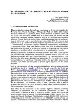 EL CIBERPERIODISMO EN CATALUNYA: APUNTES SOBRE EL ESTADO
DE LA CUESTIÓN

                                                            Pere Masip Masip
                                                       Universitat Ramon Llull
                                                  PereMM@blanquerna.url.edu


1. El ciberperiodismo en Catalunya

El censo de cibermedios elaborado por investigadores de las universidades de
Navarra, País Vasco, Santiago y Málaga identificó, en 2004, 206 medios
digitales publicados en Catalunya, de los cuales 148 eran en catalán (López, et
al., 2005). Tras poco más de tres años de la elaboración del estudio, resulta
difícil saber hasta que punto el panorama descrito se ha visto sustancialmente
alterado. A pesar de no contar con datos cuantitativos se percibe, sin embargo,
que la crisis que vivieron durante los primeros años 2000 los medios que
constituyen lo que podríamos llamar “espacio digital catalán de comunicación”
– parafraseando la expresión “espacio catalán de comunicación” acuñada por
Josep Gifreu (Gifreu, 1991)- ha quedado atrás. Una crisis a nuestro entender
particularmente evidente si se tiene en cuenta el dinamismo de los medios
catalanes en la red durante la segunda mitad de la década de los noventa.
El año 2007 confirmó la tendencia apuntada ya en los años 2005 y 2006 y puso
de manifiesto que las empresas periodísticas catalanas volvían a apostar con
fuerza por Internet, recuperando el protagonismo y el carácter innovador que
tuvieron diez años atrás. Quizá porque algunos, por fin, ven en la red el futuro
del periodismo. La confianza retomada también ha permitido recuperar la
iniciativa que había caracterizado la prensa digital catalana en los años
noventa.
Así, se han puesto en marcha proyectos innovadores, algunos aparentemente
anecdóticos, como la inclusión en Netvibes de los contenidos de Catalunya
Ràdio (www.netvibes.com/catradio) y de TV3 (www.netvibes.com/tcv3),
permitiendo de este modo que la audiencia pueda incluirlos en sus portales
personalizados. O la iniciativa que El Periódico.es llevó a cabo el pasado
verano, desplazando dos enviados especiales a Second Life, que diariamente
ofrecían a sus lectores una crónica de ese mundo paralelo. El éxito de Second
Life también ha conducido a una empresa catalana a fundar Second News, el
primer medio de comunicación en español que informa sobre lo que acontece
en el metaverso. Sin embargo, junto a estas iniciativas más o menos
coyunturales y folclóricas, otras de mucho mayor calado fueron anunciadas y
han empezado a tomar cuerpo.
Las cifras de las audiencias de los medios digitales catalanes permiten
observar un predominio de las cabeceras tradicionales (CCRTV, La
Vanguardia, El Periodico, Avui...), junto con algunos medios autóctonos del
entorno digital con una dilatada y consolidada trayectoria en Internet. Son los
casos de Vilaweb, E-noticies, Racó Català o LaMalla. El año 2007 finalizó con
el liderazgo de El Periódico de Catalunya, con 1.369.204 usuarios únicos. Le
siguen a considerable distancia las webs de la Corporació Catalana de Mitjans
 