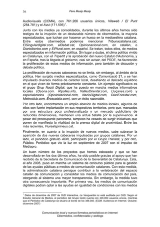 36                                        Pere Masip Masip


Audiovisuals (CCMA), con 761.266 usuarios únicos, Vilaweb / El Punt
(284.781) y el Avui (171.595) 1 .
Junto con los medios ya consolidados, durante los últimos años hemos sido
testigos de la irrupción de un destacable número de cibermedios, la mayoría
especializados, que luchan por hacerse un hueco en la mediaesfera catalana.
Entre estos cibermedios podemos mencionar Tribunacatalana.cat,
ElSingulardigital.com, elDebat.cat, Opinionacional.com, en catalán, o
DiarioIberico.com y ElPlural.com, en español. Se tratan, todos ellos, de medios
especializados en información política. Sin lugar a dudas, el clima político vivido
en Catalunya, con el Tripartit y la aprobación del nuevo Estatut d’Autonomia, y
en España, tras la llegada al gobierno, casi sin avisar, del PSOE, ha favorecido
la proliferación de estos medios de información, pero también de discusión y
debate político.
La proliferación de nuevas cabeceras no se limita, sin embargo, al ámbito de la
política. Han surgido medios especializados, como Comunicació 21, y se han
impulsado diversos medios de carácter local, desafiando el delicado equilibrio
en el que viven de forma prácticamente constante. Un ejemplo significativo es
el grupo Grup Nació Digital, que ha puesto en marcha medios informativos
locales (Osona.com. Ripolles.info, VallesOriental.com, Lluçanes.com) y
especializados (OpinioNacional.com, NacioDigital.com, DiariForestal.com,
Meteoclub.com, Eroscatala.com), con un éxito razonable.
Por otro lado, encontramos un amplio abanico de medios locales, algunos de
ellos con fuerte implantación en sus respectivos territorios, pero que, marcados
por una estructura poco profesionalizada y un mercado publicitario de
reducidas dimensiones, mantienen una ardua batalla por la supervivencia. A
pesar del preocupante panorama, tampoco ha cesado de surgir iniciativas que
ponen de manifiesto la vitalidad de la prensa digital de proximidad. Entre las
más recientes, Viurealspirineus.cat.
Finalmente, en cuanto a la irrupción de nuevos medios, cabe subrayar la
aparición de dos nuevas cabeceras impulsadas por grupos catalanes. Por un
lado, el periódico gratuito ADN, participado por el Grupo Planeta; y por otro,
Público. Periódico que vio la luz en septiembre de 2007 con el impulso de
Mediapro.
Un buen número de los proyectos que hemos esbozado y que se han
desarrollado en los dos últimos años, ha sido posible gracias al apoyo que han
recibido de la Secretaria de Comunicació de la Generalitat de Catalunya. Ésta,
el año 2005, puso en marcha un sistema de concurso público para la gestión
de las ayudas públicas a medios de comunicación catalanes. Con esta medida,
la administración catalana persigue contribuir a la vertebración del espacio
catalán de comunicación y consolidar los medios de comunicación del país,
otorgando al sistema una mayor transparencia. Sin embargo, la medida tuvo
otra consecuencia importante. Por primera vez, los medios de comunicación
digitales podían optar a las ayudas en igualdad de condiciones con los medios

1
  Datos de diciembre de 2007 de OJD Interactiva. La Vanguardia no está auditada por OJD. Según el
Estudio General de Medios, el periódico del Grupo Godó cuenta con 446.000 usuarios únicos, mientras
que el Periódico de Catalunya se situaría al borde de los 388.000. (EGM. Audiencia en Internet. Octubre-
diciembre 2007)


                 Comunicación local y nuevos formatos periodísticos en Internet:
                            Cibermedios, confidenciales y weblogs
 
