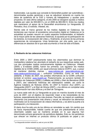 El ciberperiodismo en Catalunya                   37

tradicionales. Las ayudas que concede la Generalitat pueden ser automáticas -
denominadas ayudas genéricas y que se adjudican teniendo en cuenta los
datos de audiencia de la OJD y número de trabajadores- y ayudas para
proyectos. En esta última categoría, el año 2005 se otorgaron ayudas a medios
digitales por valor de 835.800 € y en el 2006 de 865.950 €. Entre los medios
que merecieron el apoyo de la Generalitat encontramos La Vanguardia, El
Periodico, Avui, E-noticies, Vilaweb, etc.
Siendo este el marco general de los medios digitales en Catalunya, las
tendencias que marcan el ecosistema comunicativo digital en Catalunya en la
actualidad se pueden resumir en cuatro aspectos fundamentales: el rediseño
de la mayor parte de las cabeceras históricas, la apuesta por la participación de
los lectores, la incorporación del vídeo y, finalmente, el anuncio de las primeras
experiencias de convergencia. Unas tendencias, por otra parte, que no se
diferencias en absoluto de lo que está ocurriendo a nivel de todo el Estado.



2. Rediseño de las cabeceras históricas


Entre 2005 y 2007 prácticamente todos los cibermedios que dominan la
mediaesfera catalana han abordado el rediseño de sus respectivas sedes web.
Los dos principales medios exclusivamente digitales en Catalunya: Vilaweb
(2005) y E-noticies (2006), fueron los primeros. Les siguieron los medios
digitales de la CCMA (2006), por aquel entonces todavía CCRTV, que, a pesar
de mantener distintas marcas - www.noticies.cat, www.telenoticies.cat,
www.catalunyainformació.cat -, unificaron contenidos. Como se verá más
adelante, a finales de 2007, los portales informativos de la CCMA unificaron
también el nombre: www.3cat24.cat. Posteriormente, se sumaron también El
Periódico de Catalunya (2006) y LaMalla.net (2006) y Diari de Barcelona (2006
y 2007), dos cabeceras históricas del ciberespacio catalán, así como la
Agència Catalana de Notícies (ACN). En 2007 lo hicieron Avui (2007), La
Vanguardia (2007) 2 y el Diari de Girona (2007), y los últimos en completar esta
transformación han sido ADN.es y el Diari de Tarragona.
La nueva sede web de La Vanguardia se puso en marcha durante el mes de
junio de 2007, con el objetivo de responder mejor a las necesidades de los
lectores, especialmente de los más jóvenes. Para ello, se mejoró en usabilidad,
ofreciendo una presentación más amena y visual, se reforzaron los elementos
multimedia con la incorporación de vídeos informativos, y se abrió la puerta a la
participación y la interacción.
El diario Avui ha sido uno de los últimos en remodelar su web. Un cambio que
se hacía imprescindible, habida cuenta de que era prácticamente el único
cibermedio catalán que se mantenía anclado en lo que algunos han
denominado primera generación de periódicos digitales. Esto es, los periódicos
que ofrecen en Internet un producto clónico al publicado en papel y sin

2
    La Vanguardia también rediseñó su web en junio de 2006


                   Comunicación local y nuevos formatos periodísticos en Internet:
                              Cibermedios, confidenciales y weblogs
 