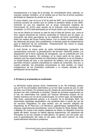 38                                 Pere Masip Masip


actualizaciones a lo largo de la jornada. Su remodelación tiene, además, un
marcado carácter simbólico, en la medida que el Avui fue el primer periódico
del Estado en disponer de versión en la web.
El nuevo diseño, que vio la luz el 23 de abril de 2007, es la culminación de un
profundo proceso de cambio que ha sufrido el periódico desde el año 2004,
momento en que fue adquirido por el grupo Corporació Catalana de
Comunicació SL (CCC) para sacarlo de la profunda crisis económica que
arrastraba. La CCC está participada por el Grupo Godó y por el grupo Planeta.
Uno de los últimos en renovar su web ha sido el Diari de Girona, que, como el
Avui, seguía ofreciendo los mismos contenidos en Internet que en papel. La
renovación del diario gerundense se ha realizado de forma coordinada con
todos los medios del Grupo Prensa Ibérica. Con un diseño común para todas
las cabeceras del grupo, pero posibilitando un elevado grado de independencia
para la definición de los contenidos. Posteriormente han hecho lo propio
ADN.es y el Diari de Tarragona.
A nivel formal, la mayor parte de estas remodelaciones comparten dos
características comunes: la generalización del formato 1024x768 píxeles y la
desaparición de la barra izquierda de navegación, que es substituida por una
barra horizontal superior. Sin embargo, en la mayor parte de los casos, el
rediseño que han experimentado los cibermedios catalanes no se ha limitado a
un simple lavado de cara, a una operación de estética, sino que también ha
permitido introducir cambios importantes en materia de contenidos. Dos son, a
nuestro entender, las principales innovaciones en este sentido: un mayor
protagonismo de los contenidos multimedia y un impulso decidido de la
participación de los lectores.



3. El futuro (y el presente) es multimedia


La afirmación puede parecer obvia. Ciertamente, lo es. Sin embargo, parece
que por fin los principales cibermedios ya se han dado cuenta de que no sólo
de texto vive el lector. Es evidente que los medios de comunicación en Internet
siempre han sido multimedia (o bimedia). Desde las primeras experiencias en
la red, los cibermedios han optado por fusionar elementos propios de los
medios impresos con los de los audiovisuales. En primer lugar, las fotografías.
Más tarde, especialmente gracias a la irrupción de la tecnología flash, los
cibermedios españoles desarrollaron una excelente labor a través del uso de
los recursos infográficos. En este sentido, son de mención obligada las
trayectorias de El País.com y El Mundo.es, galardonados repetidamente por
diversas organizaciones periodísticas, como la Society for News Design (SND)
o Malofiej. En cuanto a los medios catalanes se refiere, la infografía nunca fue
objeto del deseo. Aunque ha habido algunas experiencias, las cabeceras del
Principado no se han volcado en este género. Un género, por otra parte, que
ante la generalización del vídeo en las webs, entre otros motivos, ha visto
sustancialmente reducida su presencia.



             Comunicación local y nuevos formatos periodísticos en Internet:
                        Cibermedios, confidenciales y weblogs
 