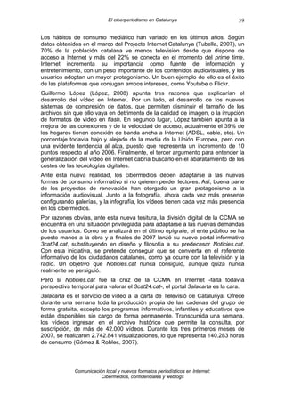El ciberperiodismo en Catalunya                    39

Los hábitos de consumo mediático han variado en los últimos años. Según
datos obtenidos en el marco del Projecte Internet Catalunya (Tubella, 2007), un
70% de la población catalana ve menos televisión desde que dispone de
acceso a Internet y más del 22% se conecta en el momento del prime time.
Internet incrementa su importancia como fuente de información y
entretenimiento, con un peso importante de los contenidos audiovisuales, y los
usuarios adoptan un mayor protagonismo. Un buen ejemplo de ello es el éxito
de las plataformas que conjugan ambos intereses, como Youtube o Flickr.
Guillermo López (López, 2008) apunta tres razones que explicarían el
desarrollo del vídeo en Internet. Por un lado, el desarrollo de los nuevos
sistemas de compresión de datos, que permiten disminuir el tamaño de los
archivos sin que ello vaya en detrimento de la calidad de imagen, o la irrupción
de formatos de vídeo en flash. En segundo lugar, López también apunta a la
mejora de las conexiones y de la velocidad de acceso, actualmente el 39% de
los hogares tienen conexión de banda ancha a Internet (ADSL, cable, etc). Un
porcentaje todavía bajo y alejado de la media de la Unión Europea, pero con
una evidente tendencia al alza, puesto que representa un incremento de 10
puntos respecto al año 2006. Finalmente, el tercer argumento para entender la
generalización del vídeo en Internet cabría buscarlo en el abaratamiento de los
costes de las tecnologías digitales.
Ante esta nueva realidad, los cibermedios deben adaptarse a las nuevas
formas de consumo informativo si no quieren perder lectores. Así, buena parte
de los proyectos de renovación han otorgado un gran protagonismo a la
información audiovisual. Junto a la fotografía, ahora cada vez más presente
configurando galerías, y la infografía, los vídeos tienen cada vez más presencia
en los cibermedios.
Por razones obvias, ante esta nueva tesitura, la división digital de la CCMA se
encuentra en una situación privilegiada para adaptarse a las nuevas demandas
de los usuarios. Como se analizará en el último epígrafe, el ente público se ha
puesto manos a la obra y a finales de 2007 lanzó su nuevo portal informativo
3cat24.cat, substituyendo en diseño y filosofía a su predecesor Noticies.cat.
Con esta iniciativa, se pretende conseguir que se convierta en el referente
informativo de los ciudadanos catalanes, como ya ocurre con la televisión y la
radio. Un objetivo que Noticies.cat nunca consiguió, aunque quizá nunca
realmente se persiguió.
Pero si Noticies.cat fue la cruz de la CCMA en Internet -falta todavía
perspectiva temporal para valorar el 3cat24.cat-, el portal 3alacarta es la cara.
3alacarta es el servicio de vídeo a la carta de Televisió de Catalunya. Ofrece
durante una semana toda la producción propia de las cadenas del grupo de
forma gratuita, excepto los programas informativos, infantiles y educativos que
están disponibles sin cargo de forma permanente. Transcurrida una semana,
los vídeos ingresan en el archivo histórico que permite la consulta, por
suscripción, de más de 42.000 vídeos. Durante los tres primeros meses de
2007, se realizaron 2.742.841 visualizaciones, lo que representa 140.283 horas
de consumo (Gómez & Robles, 2007).



             Comunicación local y nuevos formatos periodísticos en Internet:
                        Cibermedios, confidenciales y weblogs
 
