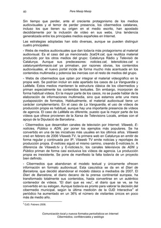 40                                      Pere Masip Masip


Sin tiempo que perder, ante el creciente protagonismo de los medios
audiovisuales y el temor de perder presencia, los cibermedios catalanes,
incluso los que tienen su origen en el medio escrito, han apostado
decididamente por la inclusión de vídeo en sus webs. Una tendencia
generalizada entre los principales medios españoles en Internet.
Las estrategias adoptadas han sido diversas, aunque se pueden distinguir
cuatro principales:
- Webs de medios audiovisuales que dan todavía más protagonismo al material
audiovisual. Es el caso del ya mencionado 3cat24.cat, que reutiliza material
producido por los otros medios del grupo: Catalunya Ràdio y Televisió de
Catalunya. Aunque sus predecesores: noticies.cat, telenoticies.cat o
catalunyainformacio.cat ya primaban, por razones obvias, los contenidos
audiovisuales, el nuevo portal incide de forma mucho más acentuada en los
contenidos multimedia y potencia las inercias con el resto de medios del grupo.
- Webs de cibermedios que optan por integrar el material videográfico en la
propia web. Se podrían incluir en este apartado los casos de La Vanguardia y
LaMalla. Estos medios mantienen la estructura clásica de los cibermedios y
priman especialmente los contenidos textuales. Sin embargo, incorporan de
forma habitual vídeos. En la mayor parte de los casos, no se puede hablar de la
elaboración de informaciones multimedia, sino que estamos ante una mera
yuxtaposición de formatos. Habitualmente, el material audiovisual tiene un
carácter complementario. En el caso de La Vanguardia, el uso de vídeos de
producción propia es habitual, aunque hay una importante presencia de vídeos
de agencia. El caso de LaMalla es diferente, puesto que la mayor parte de los
vídeos que ofrece provienen de la Xarxa de Televisions Locals, ambas con el
apoyo de la Diputació de Barcelona .
- Cibermedios que desarrollan canales de televisión por Internet: Vilaweb, E-
notícies, Público o ADN, por poner los ejemplos más populares. Se ha
convertido en una de las iniciativas más usuales en los últimos años. Vilaweb
creó en febrero de 2006 Vilaweb.TV, la primera web en Catalunya en emitir de
forma regular y continuada por IP. Vilaweb TV emite noticias y reportajes de
producción propia. E-notícies siguió el mismo camino, creando E-notícies.tv. A
diferencia de Vilaweb.tv y E-noticies.tv, los canales televisivos de ADN y
Público priman de forma casi exclusiva los vídeos de agencia. La producción
propia es inexistente. Se pone de manifiesto la falta todavía de un proyecto
bien definido.
- Cibermedios que abandonan el modelo textual y únicamente ofrecen
información en formato audiovisual. Esta casuística se da en el Diari de
Barcelona, que decidió abandonar el modelo clásico a mediados de 2007. El
Diari de Barcelona, el diario decano de la prensa continental europea, ha
transformado totalmente sus contenidos, hasta convertirse en un auténtico
contenedor de vídeos. “El diari que es veu”, el diario que se ve, se ha
convertido en su eslogan. Aunque todavía es pronto para valorar la decisión del
cibermedio municipal, según la última medición de la OJD Interactiva 3 el
periódico ha aumentado en un 36% el número de visitantes únicos en poco
más de medio año.
3
    OJD. Febrero 2008.


                  Comunicación local y nuevos formatos periodísticos en Internet:
                             Cibermedios, confidenciales y weblogs
 