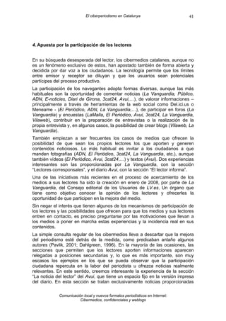 El ciberperiodismo en Catalunya                    41




4. Apuesta por la participación de los lectores


En su búsqueda desesperada del lector, los cibermedios catalanes, aunque no
es un fenómeno exclusivo de estos, han apostado también de forma abierta y
decidida por dar voz a los ciudadanos. La tecnología permite que los límites
entre emisor y receptor se diluyan y que los usuarios sean potenciales
partícipes del proceso productivo.
La participación de los navegantes adopta formas diversas, aunque las más
habituales son la oportunidad de comentar noticias (La Vanguardia, Público,
ADN, E-noticies, Diari de Girona, 3cat24, Avui,…), de valorar informaciones –
principalmente a través de herramientas de la web social como Del.ici.us o
Meneame - (El Periódico, ADN, La Vanguardia,…), de participar en foros (La
Vanguardia) y encuestas (LaMalla, El Periódico, Avui, 3cat24, La Vanguardia,
Vilaweb), contribuir en la preparación de entrevistas o la realización de la
propia entrevista y, en algunos casos, la posibilidad de crear blogs (Vilaweb, La
Vanguardia).
También empiezan a ser frecuentes los casos de medios que ofrecen la
posibilidad de que sean los propios lectores los que aporten y generen
contenidos noticiosos. Lo más habitual es invitar a los ciudadanos a que
manden fotografías (ADN, El Periódico, 3cat24, La Vanguardia, etc.), aunque
también vídeos (El Periódico, Avui, 3cat24,…) y textos (Avui). Dos experiencias
interesantes son las proporcionadas por La Vanguardia, con la sección
“Lectores corresponsales”, y el diario Avui, con la sección “El lector informa”.
Una de las iniciativas más recientes en el proceso de acercamiento de los
medios a sus lectores ha sido la creación en enero de 2008, por parte de La
Vanguardia, del Consejo editorial de los Usuarios de LV.es. Un órgano que
tiene como objetivo conocer la opinión de los lectores y ofrecerles la
oportunidad de que participen en la mejora del medio.
Sin negar el interés que tienen algunos de los mecanismos de participación de
los lectores y las posibilidades que ofrecen para que los medios y sus lectores
entren en contacto, es preciso preguntarse por las motivaciones que llevan a
los medios a poner en marcha estas experiencias y la incidencia real en sus
contenidos.
La simple consulta regular de los cibermedios lleva a descartar que la mejora
del periodismo esté detrás de la medida, como predicaban antaño algunos
autores (Pavlik, 2001; Dahlgreen, 1996). En la mayoría de las ocasiones, las
secciones que permiten que los lectores aporten informaciones aparecen
relegadas a posiciones secundarias y, lo que es más importante, son muy
escasos los ejemplos en los que se pueda observar que la participación
ciudadana repercuta en la labor del periodista u ofrezca noticias realmente
relevantes. En este sentido, creemos interesante la experiencia de la sección
“La noticia del lector” del Avui, que tiene un espacio fijo en la versión impresa
del diario. En esta sección se tratan exclusivamente noticias proporcionadas

             Comunicación local y nuevos formatos periodísticos en Internet:
                        Cibermedios, confidenciales y weblogs
 