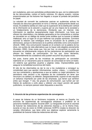 42                                 Pere Masip Masip


por ciudadanos, pero son periodistas profesionales los que, con la colaboración
de los denunciantes, cubren el hecho noticioso. En alguna ocasión, noticias
proporcionadas por los lectores han llegado a ocupar la portada del periódico
en papel.
La voluntad de convertir las audiencias pasivas en audiencias activas ha
marcado los discursos generados en torno a Internet, prácticamente desde sus
inicios. El problema estriba en creer que la superación de la distribución vertical
de la información es la solución y supone per se una mejora de la sociedad y
un fortalecimiento de la democracia. Olvidando que, en Internet, más
información no significa necesariamente mejor información. Los foros que
ofrecen los cibermedios y los debates generados en los comentarios a noticias
se convierten en un diálogo de sordos entre acólitos que no buscan el debate
intelectual, sino un lugar en el que reafirmar sus propias opiniones. Conviene
recordar la relación casi ontológica entre la circulación de la palabra y la
democracia, porque la democracia es la política entendida como comunicación
(Arendt, 1998). Una comunicación basada en el contacto con la palabra de los
otros, con puntos de vista alternativos que no hayan sido elegidos previamente
(Sunstein, 2002). Unas voces que, hoy por hoy, no encuentran un punto de
encuentro en prácticamente ninguno de los mecanismos de participación que
ofrecen los medios de comunicación. En los que, como decíamos,
fundamentalmente los ciudadanos sólo pueden escuchar las propias voces.
Así pues, buena parte de las iniciativas de participación se convierten
realmente en un mecanismo para la creación de comunidad en torno al medio.
Un sistema que garantiza usuarios y páginas vistas. Imprescindibles para
asegurar la rentabilidad económica del medio.
El reto de los cibermedios es dar la voz a los ciudadanos y conseguir su
complicidad para que aporten informaciones, audios, vídeos,... y contribuyan
con sus comentarios y aportaciones a que se realice un mejor periodismo. Un
periodismo más cercano a los intereses de los ciudadanos sin tener que
renunciar a la calidad y la reflexión. Desgraciadamente, superar el reto requiere
un esfuerzo importante por parte de las empresas, que tienen que sembrar
antes que recoger. Y eso, los grupos de comunicación, que luchan por ser
líderes de audiencia a corto plazo y obtener una mayor porción del pastel
publicitario, no siempre parecen estar dispuestos a asumirlo.



5. Anuncio de las primeras experiencias de convergencia

A pesar de tratarse de un fenómeno incipiente, al menos en España, los
anuncios de experiencias de convergencia empiezan a proliferar en el
panorama mediático español. Durante 2007, La Vanguardia anunció la voluntad
de fusionar las redacciones de las ediciones impresa y, en la misma línea,
durante el mes de enero la CCMA (entonces CCRTV) creaba la dirección de
canales informativos, que tiene entre sus objetivos explorar seriamente la
posibilidad de fusionar todas las redacciones del ente.




             Comunicación local y nuevos formatos periodísticos en Internet:
                        Cibermedios, confidenciales y weblogs
 