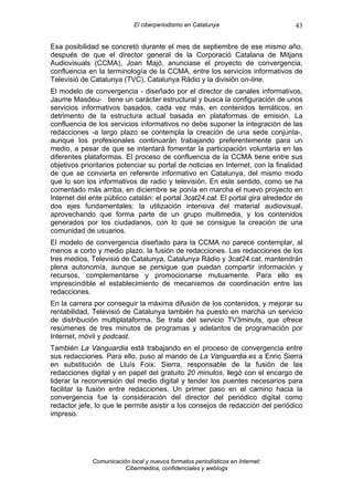 El ciberperiodismo en Catalunya                      43

Esa posibilidad se concretó durante el mes de septiembre de ese mismo año,
después de que el director general de la Corporació Catalana de Mitjans
Audiovisuals (CCMA), Joan Majó, anunciase el proyecto de convergencia,
confluencia en la terminología de la CCMA, entre los servicios informativos de
Televisió de Catalunya (TVC), Catalunya Ràdio y la división on-line.
El modelo de convergencia - diseñado por el director de canales informativos,
Jaume Masdeu- tiene un carácter estructural y busca la configuración de unos
servicios informativos basados, cada vez más, en contenidos temáticos, en
detrimento de la estructura actual basada en plataformas de emisión. La
confluencia de los servicios informativos no debe suponer la integración de las
redacciones -a largo plazo se contempla la creación de una sede conjunta-,
aunque los profesionales continuarán trabajando preferentemente para un
medio, a pesar de que se intentará fomentar la participación voluntaria en las
diferentes plataformas. El proceso de confluencia de la CCMA tiene entre sus
objetivos prioritarios potenciar su portal de noticias en Internet, con la finalidad
de que se convierta en referente informativo en Catalunya, del mismo modo
que lo son los informativos de radio y televisión. En este sentido, como se ha
comentado más arriba, en diciembre se ponía en marcha el nuevo proyecto en
Internet del ente público catalán: el portal 3cat24.cat. El portal gira alrededor de
dos ejes fundamentales: la utilización intensiva del material audiovisual,
aprovechando que forma parte de un grupo multimedia, y los contenidos
generados por los ciudadanos, con lo que se consigue la creación de una
comunidad de usuarios.
El modelo de convergencia diseñado para la CCMA no parece contemplar, al
menos a corto y medio plazo, la fusión de redacciones. Las redacciones de los
tres medios, Televisió de Catalunya, Catalunya Ràdio y 3cat24.cat, mantendrán
plena autonomía, aunque se persigue que puedan compartir información y
recursos, complementarse y promocionarse mutuamente. Para ello es
imprescindible el establecimiento de mecanismos de coordinación entre las
redacciones.
En la carrera por conseguir la máxima difusión de los contenidos, y mejorar su
rentabilidad, Televisió de Catalunya también ha puesto en marcha un servicio
de distribución multiplataforma. Se trata del servicio TV3minuts, que ofrece
resúmenes de tres minutos de programas y adelantos de programación por
Internet, móvil y podcast.
También La Vanguardia está trabajando en el proceso de convergencia entre
sus redacciones. Para ello, puso al mando de La Vanguardia.es a Enric Sierra
en substitución de Lluís Foix. Sierra, responsable de la fusión de las
redacciones digital y en papel del gratuito 20 minutos, llegó con el encargo de
liderar la reconversión del medio digital y tender los puentes necesarios para
facilitar la fusión entre redacciones. Un primer paso en el camino hacia la
convergencia fue la consideración del director del periódico digital como
redactor jefe, lo que le permite asistir a los consejos de redacción del periódico
impreso.




             Comunicación local y nuevos formatos periodísticos en Internet:
                        Cibermedios, confidenciales y weblogs
 