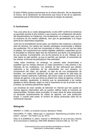 44                                   Pere Masip Masip


El diario Público parece encaminarse en la misma dirección. Así se desprende,
al menos, de la declaración de intenciones que hacía el día de su aparición,
subrayando que la información debe pensarse al margen de soportes.



6. Conclusiones

Tras unos años de un cierto aletargamiento, el año 2007 confirmó la tendencia
ya apuntada durante el año anterior y que muestra una revitalización del sector
del ciberperiodismo en Catalunya. Una revitalización, en cualquier caso, que no
es exclusiva de los medios catalanes, sino que es generalizable a la mayor
parte de los cibermedios españoles.
Junto con la remodelación de las webs, con diseños más modernos y atractivos
para los lectores, los medios han trazado estrategias encaminadas a fidelizar
sus audiencias. Por un lado han incorporado el vídeo y, por otro, les han dado
la palabra. Son escasísimos los medios digitales catalanes y españoles que en
la actualidad no ofrezcan algún tipo de mecanismo que llame a la participación
de sus lectores. Curiosamente, uno de los pioneros en la red, Vilaweb, es el
más reacio en este sentido, ya que no permite, por ejemplo, el comentario de
las noticias, la fórmula de participación más extendida.
Todas estas iniciativas, sin embargo, no parecen estar encaminadas a
posibilitar que los medios ofrezcan un mejor periodismo y más próximo a los
intereses de los ciudadanos. Los cambios de tipo estructural que afecten
realmente a los contenidos de los cibermedios son muy escasos. La
incorporación del vídeo, por ejemplo, no deja de ser una yuxtaposición de
formatos, con predominio absoluto del texto, pero todavía se está lejos de
elaborar noticias realmente multimedia. Del mismo modo, el predominio de las
noticias de agencia, a las que ahora se añaden los vídeos de agencia, continua
siendo absoluto. Igualmente, la directriz que ha caracterizado a los medios
digitales la última década, según la cual lo importante es ser el primero en dar
la noticia, se mantiene plenamente vigente.
Las iniciativas de crear canales de televisión en Internet que han puesto en
marcha algunos cibermedios sólo se pueden calificar hasta el momento de
experimentales. Excepto casos puntuales, la mayor parte de estas propuestas
se alimentan exclusivamente de vídeos de agencia, con nula producción
propia. Y cuando esta existe, el número de piezas producidas cada día es
ciertamente reducido.


Bibliografía

ARENDT, H. (1998). La condición humana. Barcelona: Paidós.
DAHLGREN, P. (1996). “Media logic in cyberspace: Repositioning journalism and its
politics”. Javnost – The Public 3 (3). pp. 59-72.
DÍAZ, M. & DOMINGO, D. (2007). “Internet” In: MORAGAS, M. de et alii (eds.) Informe
de la comunicació a Catalunya: 2005-2006. Bellaterra: Edicions UAB. pp. 161-178.


               Comunicación local y nuevos formatos periodísticos en Internet:
                          Cibermedios, confidenciales y weblogs
 