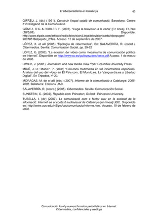 El ciberperiodismo en Catalunya                          45

GIFREU, J. (dir.) (1991). Construir l’espai català de comunicació. Barcelona: Centre
d’investigació de la Comunicació.
GÓMEZ, R.G. & ROBLES, F. (2007). “Llega la televisión a la carta” [En línea]. El País
(18/5/07).                                                                    Disponible:
http://www.elpais.com/articulo/radio/television/Llega/television/carta/elpepugen/
20070518elpepirtv_2/Tes. Acceso: 15 de septiembre de 2007.
LÓPEZ, X. et alii (2005) “Tipología de cibermedios”. En: SALAVERRÍA, R. (coord.).
Cibermedios. Sevilla: Comunicación Social. pp. 39-82
LÓPEZ, G. (2008). “La eclosión del vídeo como mecanismo de comunicación política
en Internet”. Disponible en http://www.uv.es/guilopez/aeic/texto.pdf Acceso: 1 de marzo
de 2008.
PAVLIK, J. (2001). Journalism and new media. New York: Columbia University Press.
MICÓ, J. Ll.; MASIP, P. (2008) "Recursos multimedia en los cibermedios españoles.
Análisis del uso del vídeo en El País.com, El Mundo.es, La Vanguardia.es y Libertad
Digital". En Tripodos, nº 23.
MORAGAS, M. de et alii (eds.) (2007). Informe de la comunicació a Catalunya: 2005-
2006. Bellaterra: Edicions UAB.
SALAVERRÍA, R. (coord.) (2005). Cibermedios. Sevilla: Comunicación Social.
SUNSTEIN, C. (2002). Republic.com. Princeton; Oxford : Princeton University.
TUBELLA, I. (dir) (2007). La comunicació com a factor clau en la societat de la
informació: Internet en el context audiovisual de Catalunya [en línea] UOC. Disponible
en: http://www.uoc.edu/in3/pic/cat/comunicacio/informe.html. Acceso: 10 de febrero de
2008.




              Comunicación local y nuevos formatos periodísticos en Internet:
                         Cibermedios, confidenciales y weblogs
 
