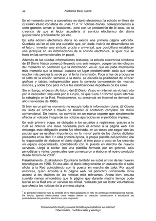 48                                     Koldobika Meso Ayerdi


En el momento previo a convertirse en diario electrónico, la edición en línea de
El Diario Vasco constaba de unas 15 ó 17 noticias diarias, correspondientes a
siete grandes temas o ‘secciones’, pero con un predominio de lo local, en la
creencia de que el lector accedería al servicio electrónico del diario
guipuzcoano precisamente por ello.
En esta edición electrónica diaria no existía una primera página valorada.
Quedaba así en el aire una cuestión que, sin duda, habría de desarrollarse en
el futuro: inventar una sintaxis propia y universal, que posibilitara establecer
una jerarquía en las informaciones de la edición electrónica, al igual que se
hace en las convencionales en papel.
Además de las citadas informaciones textuales, la edición electrónica cotidiana
de El Diario Vasco comenzó llevando una sola imagen, porque las tecnologías
del momento no permitían que la información visual, que ocupaba muchísima
más memoria que la textual, ocupara un lugar predominante, dado que haría
mucho más penosa la ya de por sí lenta transmisión. Poco antes de producirse
el salto de la edición semanal a la diaria, se discutía la posibilidad de ofrecer
gráficos y tablas, indispensables para la correcta comprensión de muchas
noticias, y sobre todo para incluir las clasificaciones deportivas de los lunes.
Sin embargo, el desarrollo futuro del El Diario Vasco en Internet se vio lastrado
por la necesidad, impuesta por el Grupo, de que fuera El Correo quien liderase
la estrategia en la Red. Precisamente, su presencia en Internet se demoró un
año (noviembre de 1996).
Si bien en un primer momento no recogía toda la información diaria, El Correo
no tardó en ofrecer a través de Internet el contenido completo del diario
convencional. De hecho, se convirtió en un nuevo soporte que simplemente
ofrecía un volcado íntegro de las noticias aparecidas en el periódico impreso.
En esta primera etapa, se obligaba a los usuarios a registrarse, gracias a lo
cual se obtenía una clave necesaria para el acceso a la página web. Sin
embargo, esta obligación pronto fue eliminada, en un deseo por seguir con las
pautas que se estaban imponiendo en la mayor parte de los diarios digitales
presentes en la Red. En esta primera época, la propia plantilla del periódico era
la responsable de elaborar el diario digital, si bien poco a poco se fue creando
un equipo especializado, coincidiendo con la puesta en marcha de nuevos
servicios. Llegó a contar con una plantilla formada por un gerente, seis
periodistas y varios comerciales que comenzaron a elaborar el nuevo producto
desde febrero de 2000 4 .
Paralelamente, Euskaldunon Egunkaria también se subió al tren de las nuevas
tecnologías en 1996. En ese año, el diario íntegramente en euskera dio el salto
oficial a la Red coincidiendo con la puesta en marcha de Jalgi. Por aquel
entonces, quien accedía a la página web del periódico únicamente tenía
acceso a los titulares de las noticias más relevantes. Ahora bien, resulta
cuando menos sintomático que la página que durante mucho tiempo pudo
leerse en la Red era un servicio no oficial, realizado por un lector voluntarioso
que ofrecía las noticias de la primera página.
4
 El periódico bilbaíno hizo su entrada en la Red aceptando el reto de continuas modificaciones futuras.
De hecho, apenas transcurridos unos meses desde su creación, comenzaron a estudiarse las
posibilidades del periódico electrónico para mejorarlo.


                 Comunicación local y nuevos formatos periodísticos en Internet:
                            Cibermedios, confidenciales y weblogs
 