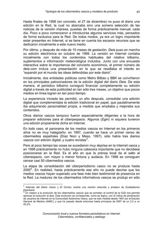 Tipología de los cibermedios vascos y modelos de producto                          49

Hasta finales de 1998 (en concreto, el 27 de diciembre) no puso el diario una
edición en la Red, la cual no abarcaba sino una somera selección de las
noticias de la versión impresa, puestas de forma prácticamente manual, cada
día. Poco a poco comenzaron a introducirse algunos servicios más, pensados
de forma exclusiva para la Red. De todos modos, ya era un logro importante
estar presentes en Internet, si se tiene en cuenta los escasos recursos que se
dedicaron inicialmente a este nuevo medio.
Por último, y después de más de 15 meses de gestación, Deia puso en marcha
su edición electrónica en octubre de 1999. La versión en Internet contaba
inicialmente con todos los contenidos habituales del rotativo bilbaíno,
suplementos e información meteorológica incluidos. Junto con una encuesta
interactiva sobre la importancia del concierto económico, el primer número de
deia.com incluía una presentación en la que se resaltaba el interés en
“expandir por el mundo las ideas defendidas por este diario”.
Inicialmente, dos entidades públicas como Metro Bilbao y BBK se convirtieron
en los principales patrocinadores de la edición digital del diario Deia. De esta
manera, el periódico bilbaíno consiguió financiar completamente su edición
digital a través de esta publicidad en tan sólo tres meses, un objetivo que pocos
medios en línea logran en tan poco tiempo.
La experiencia iniciada les permitió, un año después, consolidar una edición
digital que complementaba la edición tradicional en papel, que paulatinamente
iba adquiriendo personalidad propia, a medida que ampliaba y mejoraba sus
contenidos.
Otros diarios vascos tampoco fueron especialmente diligentes a la hora de
preparar ediciones para el ciberpespacio. Algunos (Egin) ni siquiera tuvieron
una edición propiamente dicha en Internet.
En todo caso, el panorama de los medios vascos en Internet en los primeros
años no es muy halagüeño: en 1997, cuando se hace un primer censo de
cibermedios españoles (Díaz Noci y Meso, 1997), sólo había tres diarios
vascos con edición digital, y cuatro revistas 5 .
Pero al poco tiempo las cosas se sucedieron muy deprisa en la Internet vasca y
en 1998 prácticamente no hubo ninguna cabecera importante que no decidiese
posicionarse en la Red. Es el año en que la prensa local da el salto al
ciberespacio, con mayor o menor fortuna y audacia. En 1998 se consiguen
censar casi 50 cibermedios vascos.
La etapa de consolidación del ciberperiodismo vasco no se produce hasta
2000 6 . En realidad, hasta prácticamente ese año no puede decirse que los
medios vascos hayan superado una fase más bien testimonial de presencia en
la Red. La madurez de los cibermedios informativos vascos se produjo en sólo

5
  Además del Diario Vasco y El Correo, existía una versión reducida y amateur de Euskaldunon
Egunkaria.
6
  Un vistazo a la evolución de los cibermedios vascos que se someten al control de la OJD nos permite
apreciar la evolución al alza. Esta evolución se corresponde, como es lógico, con el índice de penetración
de usuarios de Internet en la Comunidad Autónoma Vasca, que ha sido medida desde 1997 por el Estudio
General de Medios (AIMC), y que ha pasado desde entonces hasta principios de 2007 de un 2,5 a un
45,2%.


                 Comunicación local y nuevos formatos periodísticos en Internet:
                            Cibermedios, confidenciales y weblogs
 