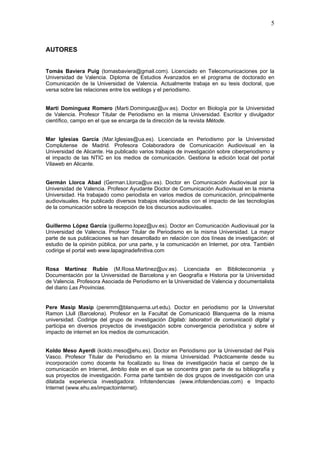5



AUTORES


Tomás Baviera Puig (tomasbaviera@gmail.com). Licenciado en Telecomunicaciones por la
Universidad de Valencia. Diploma de Estudios Avanzados en el programa de doctorado en
Comunicación de la Universidad de Valencia. Actualmente trabaja en su tesis doctoral, que
versa sobre las relaciones entre los weblogs y el periodismo.


Martí Domínguez Romero (Marti.Dominguez@uv.es). Doctor en Biología por la Universidad
de Valencia. Profesor Titular de Periodismo en la misma Universidad. Escritor y divulgador
científico, campo en el que se encarga de la dirección de la revista Mètode.


Mar Iglesias García (Mar.Iglesias@ua.es). Licenciada en Periodismo por la Universidad
Complutense de Madrid. Profesora Colaboradora de Comunicación Audiovisual en la
Universidad de Alicante. Ha publicado varios trabajos de investigación sobre ciberperiodismo y
el impacto de las NTIC en los medios de comunicación. Gestiona la edición local del portal
Vilaweb en Alicante.


Germán Llorca Abad (German.Llorca@uv.es). Doctor en Comunicación Audiovisual por la
Universidad de Valencia. Profesor Ayudante Doctor de Comunicación Audiovisual en la misma
Universidad. Ha trabajado como periodista en varios medios de comunicación, principalmente
audiovisuales. Ha publicado diversos trabajos relacionados con el impacto de las tecnologías
de la comunicación sobre la recepción de los discursos audiovisuales.


Guillermo López García (guillermo.lopez@uv.es). Doctor en Comunicación Audiovisual por la
Universidad de Valencia. Profesor Titular de Periodismo en la misma Universidad. La mayor
parte de sus publicaciones se han desarrollado en relación con dos líneas de investigación: el
estudio de la opinión pública, por una parte, y la comunicación en Internet, por otra. También
codirige el portal web www.lapaginadefinitiva.com


Rosa Martínez Rubio (M.Rosa.Martinez@uv.es). Licenciada en Biblioteconomìa y
Documentación por la Universidad de Barcelona y en Geografía e Historia por la Universidad
de Valencia. Profesora Asociada de Periodismo en la Universidad de Valencia y documentalista
del diario Las Provincias.


Pere Masip Masip (peremm@blanquerna.url.edu). Doctor en periodismo por la Universitat
Ramon Llull (Barcelona). Profesor en la Facultat de Comunicació Blanquerna de la misma
universidad. Codirige del grupo de investigación Digilab: laboratori de comunicació digital y
participa en diversos proyectos de investigación sobre convergencia periodística y sobre el
impacto de internet en los medios de comunicación.


Koldo Meso Ayerdi (koldo.meso@ehu.es). Doctor en Periodismo por la Universidad del País
Vasco. Profesor Titular de Periodismo en la misma Universidad. Prácticamente desde su
incorporación como docente ha focalizado su línea de investigación hacia el campo de la
comunicación en Internet, ámbito éste en el que se concentra gran parte de su bibliografía y
sus proyectos de investigación. Forma parte también de dos grupos de investigación con una
dilatada experiencia investigadora: Infotendencias (www.infotendencias.com) e Impacto
Internet (www.ehu.es/impactointernet).
 