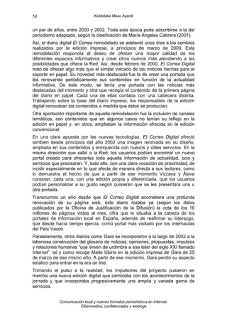 50                               Koldobika Meso Ayerdi


un par de años, entre 2000 y 2002. Toda esta época pude adscribirse a la del
periodismo adaptado, según la clasificación de María Ángeles Cabrera (2001).
Así, el diario digital El Correo remodelado se adelantó unos días a los cambios
realizados por la edición impresa, a principios de marzo de 2000. Esta
remodelación respondía al deseo de ofrecer una mayor calidad de los
diferentes espacios informativos y crear otros nuevos más atendiendo a las
posibilidades que ofrece la Red. Así, desde febrero de 2000, El Correo Digital
trató de ofrecer algo más que el simple volcado de las noticias hechas para el
soporte en papel. Su novedad más destacada fue la de crear una portada que
iba renovando periódicamente sus contenidos en función de la actualidad
informativa. De este modo, se tenía una portada con las noticias más
destacadas del momento y otra que recogía el contenido de la primera página
del diario en papel. Cada una de ellas contaba con una cabecera distinta.
Trabajando sobre la base del diario impreso, los responsables de la edición
digital renovaban los contenidos a medida que éstos se producían.
Otra aportación importante de aquella remodelación fue la inclusión de canales
temáticos, con contenidos que en algunos casos no tenían su reflejo en la
edición en papel y, en otros, ampliaban la información ofrecida en la edición
convencional.
En una clara apuesta por las nuevas tecnologías, El Correo Digital ofreció
también desde principios del año 2002 una imagen renovada en su diseño,
ampliada en sus contenidos y enriquecida con nuevos y útiles servicios. En la
misma dirección que saltó a la Red, los usuarios podían encontrar un nuevo
portal creado para ofrecerles toda aquella información de actualidad, ocio y
servicios que precisaran. Y, todo ello, con una clara vocación de proximidad, de
incidir especialmente en lo que afecte de manera directa a sus lectores, como
lo demuestra el hecho de que a partir de ese momento Vizcaya y Álava
contaran, cada una, con una edición propia y diferenciada, que los usuarios
podían personalizar a su gusto según quisieran que se les presentara una u
otra portada.
Transcurrido un año desde que El Correo Digital acometiera una profunda
renovación de su página web, este diario rozaba ya (según los datos
publicados por la Oficina de Justificación de la Difusión) la cota de los 10
millones de páginas vistas al mes, cifra que le situaba a la cabeza de los
portales de información local en España, además de reafirmar su liderazgo,
que desde hacía tiempo ejercía, como portal más visitado por los internautas
del País Vasco.
Paralelamente, otros diarios como Gara se incorporaron a lo largo de 2002 a la
laboriosa construcción del glosario de noticias, opiniones, propuestas, impulsos
y relaciones humanas “que sirven de urdimbre a ese telar del siglo XXI llamado
Internet”, tal y como recoge Maite Ubiria en la edición impresa de Gara de 25
de marzo de ese mismo año. A partir de ese momento, Gara perdió su aspecto
estático para entrar en la era on line.
Tomando el pulso a la realidad, los impulsores del proyecto pusieron en
marcha una nueva edición digital que cambiaba con los acontecimientos de la
jornada y que incorporaba progresivamente una amplia y variada gama de
servicios.


             Comunicación local y nuevos formatos periodísticos en Internet:
                        Cibermedios, confidenciales y weblogs
 