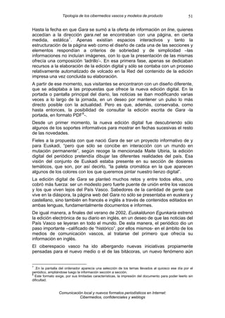 Tipología de los cibermedios vascos y modelos de producto                          51

Hasta la fecha en que Gara se sumó a la oferta de información on line, quienes
accedían a la dirección gara.net se encontraban con una página, en cierta
medida, estática 7 . Apenas existían espacios interactivos y tanto la
estructuración de la página web como el diseño de cada una de las secciones y
elementos respondían a criterios de sobriedad y de simplicidad –las
informaciones no incluían imágenes, con lo que la presentación de las mismas
ofrecía una composición ‘ladrillo’-. En esa primera fase, apenas se dedicaban
recursos a la elaboración de la edición digital y sólo se contaba con un proceso
relativamente automatizado de volcado en la Red del contenido de la edición
impresa una vez concluida su elaboración.
A partir de ese momento, sus visitantes se encontraron con un diseño diferente,
que se adaptaba a las propuestas que ofrece la nueva edición digital. En la
portada o pantalla principal del diario, las noticias se iban modificando varias
veces a lo largo de la jornada, en un deseo por mantener un pulso lo más
directo posible con la actualidad. Pero es que, además, conservaba, como
hasta entonces, la posibilidad de consultar la edición escrita de Gara -la
portada, en formato PDF 8 -.
Desde un primer momento, la nueva edición digital fue descubriendo sólo
algunos de los soportes informativos para mostrar en fechas sucesivas el resto
de las novedades.
Fieles a la propuesta con que nació Gara de ser un proyecto informativo de y
para Euskadi, “pero que sólo se concibe en interacción con un mundo en
mutación permanente”, según recoge la mencionada Maite Ubiria, la edición
digital del periódico pretendía dibujar las diferentes realidades del país. Esa
visión del conjunto de Euskadi estaba presente en su sección de dosieres
temáticos, que son, por así decirlo, “la paleta cromática en la que aparecen
algunos de los colores con los que queremos pintar nuestro lienzo digital”.
La edición digital de Gara se planteó muchos retos y entre todos ellos, uno
cobró más fuerza: ser un modesto pero fuerte puente de unión entre los vascos
y los que viven lejos del País Vasco. Sabedores de la cantidad de gente que
vive en la diáspora, la página web del Gara no sólo se presentaba en euskera y
castellano, sino también en francés e inglés a través de contenidos editados en
ambas lenguas, fundamentalmente documentos e informes.
De igual manera, a finales del verano de 2002, Euskaldunon Egunkaria estrenó
la edición electrónica de su diario en inglés, en un deseo de que las noticias del
País Vasco se leyeran en todo el mundo. De esta manera, el periódico dio un
paso importante –calificado de “histórico”, por ellos mismos- en el ámbito de los
medios de comunicación vascos, al tratarse del primero que ofrecía su
información en inglés.
El ciberespacio vasco ha ido albergando nuevas iniciativas propiamente
pensadas para el nuevo medio o el de las bitácoras, un nuevo fenómeno aún


7
  .En la pantalla del ordenador aparecía una selección de los temas llevados al quiosco ese día por el
periódico, ampliándose luego la información sección a sección.
8
  Este formato exige, por sus limitadas características, la impresión del documento para poder leerlo sin
dificultad.


                 Comunicación local y nuevos formatos periodísticos en Internet:
                            Cibermedios, confidenciales y weblogs
 