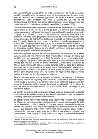 52                                    Koldobika Meso Ayerdi


por estudiar (Rojas y otros, 2005) en toda su magnitud 9 . Se ha de mencionar
también la proliferación de páginas web de las publicaciones locales, sobre
todo en euskera, en ocasiones agrupadas en torno a nuevas cabeceras
electrónicas. Cabe destacar dos: Hitza y Goiena.net. Es una de las
características definitorias del último ciberperiodismo vasco, periodo que, por
poner una fecha convencional, se inaugura en 2004 (Larrondo, 2006).
Una mención especial se merece el caso de Euskadi Información. Así, apenas
transcurridas 24 horas desde el cierre de Egin y la emisora Egin Irratia, los
quioscos acogieron a Euskadi Información, una publicación que fue un proyecto
conyuntural y efímero 10 , pero con la misión de mantener informada a la
población mientras otros proyectos periodísticos de mayor envergadura iban
tomando cuerpo. De hecho, fruto del trabajo realizado por miles de accionistas
y la Fundación Baietz, se pudo contar con un diario como Gara en los quioscos
y en la Red. Euskadi Información, que en los primeros momentos contaba con
tan sólo cuatro páginas y que debido a la falta de recursos hubo de repartirse
en fotocopias, también dispuso de una edición en Internet en la que se incluían
todos los contenidos de la edición impresa.
También se puede destacar el caso del semanario de actualidad en euskera
Zabalik, que nació en noviembre de 1999 impulsado por el Grupo Correo, y que
también pudo ser consultado en la Red. Se trataba de un proyecto planteado
con el objetivo de llegar a todo tipo de lectores y a todas las áreas dentro del
ámbito del euskera. Desde un primer momento, Zabalik tenía la función de
ofrecer tanto información como servicios para los lectores; para dar a conocer
informaciones sobre algunos de los temas que a diario aparecían reflejados en
los periódicos, tratando otros puntos de vista sobre los mismos; o bien para
ofrecer otros muchos temas que, no teniendo su lugar en las páginas de los
diarios, sí podían ser de interés para los lectores.
Pese a que la empresa editora disponía del dominio zabalik.com, inicialmente
se decidió colocar las páginas junto a las de El Diario Vasco, lo que de alguna
forma ayudó a aumentar la audiencia en línea del periódico guipuzcoano. Sin
embargo, finalmente se hizo uso del dominio de la publicación y a principios de
2002 se ‘independizó’, coincidiendo con el importante cambio de imagen al que
hizo frente Zabalik.
La edición electrónica del semanario mantuvo hasta su desaparición todos los
contenidos de la versión impresa e incluía un interesante archivo de todas las
noticias y reportajes publicados anteriormente.
En esta pequeña introducción histórica a los cibermedios vascos hemos tratado
de ofrecer un panorama de la evolución de algo más de una década. Se trata
de un proceso no concluido, donde, no obstante, pueden ya apreciarse algunas
etapas: una primera, poco menos que la prehistoria del ciberespacio en el País
Vasco, que abarcaría entre 1995 y 1997-1998, donde algunos pocos medios,
tímidamente, intentan posicionarse en la Red y comenzar a explorar sus
posibilidades. Entre 1998 y 2000 se produce un segundo periodo en el que el

9
   Prueba de ello es cómo hasta los medios establecidos las han incorporado como nuevo género o
sección en sus ediciones digitales.
10
   Fueron 198 días –con otros tantos ejemplares diarios- en los que se constató el apoyo popular y la
necesidad de crear un nuevo proyecto comunicativo.


                Comunicación local y nuevos formatos periodísticos en Internet:
                           Cibermedios, confidenciales y weblogs
 