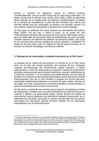 Tipología de los cibermedios vascos y modelos de producto                          53

número y variedad de cabeceras vascas en Internet aumenta
considerablemente, aunque se trate todavía de un mero tomar posiciones y no
perder comba ante el reto del nuevo medio. Entre 2000 y 2004, los diferentes
títulos alcanzan ya un notable grado de madurez y profesionalidad; se trataría
de un periodo de consolidación. A partir de ese momento, hay indicios que
permiten afirmar que han comenzado, en general, una decidida, aunque a la
vez prudente, etapa de emancipación y búsqueda de nuevos lenguajes.
En todo caso, no podemos sino hacer nuestras las conclusiones del profesor
Meso (2004): hoy por hoy, y frente al futuro, no se puede ser sino
moderadamente optimista. Hay una obvia evolución de los cibermedios vascos,
pero aún están lejos de aprovechar todas las posibilidades del nuevo lenguaje.
También merecen una atención las palabras de Salaverría (2005), para quien
en los próximos años seremos testigos de nuevos cambios y novedades. No
puede ser de otro modo, pues los medios de Internet siguen inmersos en un
proceso de evolución tecnológica, económica y editorial.



2. Tipología de los cibermedios y modelos de producto en el País Vasco 11


La tipología de los medios de comunicación en Internet es, en el País Vasco
como en el resto del mundo occidental, aún deudora de sus ‘hermanos
mayores’ convencionales (los denominados medios impresos y medios
audiovisuales), si bien han comenzado ya a aparecer medios de comunicación
pensados exclusivamente para la edición electrónica; escasos, adelantamos ya
a modo de conclusión. Y no por ausencia de medios técnicos, sino por falta de
decisión en la mayoría de las empresas periodísticas (sobre todo las de tamaño
medio-pequeño), que aún no han montado ni siquiera una mínima estructura
empresarial independiente dedicada a la edición de estos medios. Muchos de
los cuales, por cierto, se generan de una forma automática o semiautomática, a
partir de lo producido para el medio convencional.
Así las cosas, y a pesar de que creemos que se trata de una tipología en trance
de desaparecer, a medida que los medios periodísticos en Internet alcancen su
madurez y definan una personalidad propia, hemos dividido los medios de
comunicación vascos siguiendo una clasificación bastante convencional, aun a
sabiendas, por otra parte, que quizás no siempre será del todo real. Así, junto a
cibermedios de información general tenemos también los de información
especializada y los de información local.




11
  El presente apartado se recoge como una parte del resultado final de la investigación sobre “El impacto
de Internet en los medios de comunicación del País Vasco” (UPV 00017.323.4-16005/2004), que se ha
desarrollado durante los años 2004-2006, dirigido por Javier Díaz Noci e integrado por los investigadores
de la Facultad de Ciencias Sociales y de la Comunicación de la UPV/EHU (Dpto. de Periodismo II) Koldo
Meso Ayerdi, José Larrañaga Zubizarreta y Ainara Larrondo Ureta.


                 Comunicación local y nuevos formatos periodísticos en Internet:
                            Cibermedios, confidenciales y weblogs
 