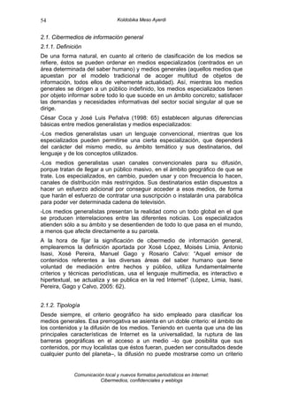 54                                Koldobika Meso Ayerdi


2.1. Cibermedios de información general
2.1.1. Definición
De una forma natural, en cuanto al criterio de clasificación de los medios se
refiere, éstos se pueden ordenar en medios especializados (centrados en un
área determinada del saber humano) y medios generales (aquellos medios que
apuestan por el modelo tradicional de acoger multitud de objetos de
información, todos ellos de vehemente actualidad). Así, mientras los medios
generales se dirigen a un público indefinido, los medios especializados tienen
por objeto informar sobre todo lo que sucede en un ámbito concreto; satisfacer
las demandas y necesidades informativas del sector social singular al que se
dirige.
César Coca y José Luis Peñalva (1998: 65) establecen algunas diferencias
básicas entre medios generalistas y medios especializados:
-Los medios generalistas usan un lenguaje convencional, mientras que los
especializados pueden permitirse una cierta especialización, que dependerá
del carácter del mismo medio, su ámbito temático y sus destinatarios, del
lenguaje y de los conceptos utilizados.
-Los medios generalistas usan canales convencionales para su difusión,
porque tratan de llegar a un público masivo, en el ámbito geográfico de que se
trate. Los especializados, en cambio, pueden usar y con frecuencia lo hacen,
canales de distribución más restringidos. Sus destinatarios están dispuestos a
hacer un esfuerzo adicional por conseguir acceder a esos medios, de forma
que harán el esfuerzo de contratar una suscripción o instalarán una parabólica
para poder ver determinada cadena de televisión.
-Los medios generalistas presentan la realidad como un todo global en el que
se producen interrelaciones entre las diferentes noticias. Los especializados
atienden sólo a su ámbito y se desentienden de todo lo que pasa en el mundo,
a menos que afecte directamente a su parcela.
A la hora de fijar la significación de cibermedio de información general,
emplearemos la definición aportada por Xosé López, Moisés Limia, Antonio
Isasi, Xosé Pereira, Manuel Gago y Rosario Calvo: “Aquel emisor de
contenidos referentes a las diversas áreas del saber humano que tiene
voluntad de mediación entre hechos y público, utiliza fundamentalmente
criterios y técnicas periodísticas, usa el lenguaje multimedia, es interactivo e
hipertextual, se actualiza y se publica en la red Internet” (López, Limia, Isasi,
Pereira, Gago y Calvo, 2005: 62).


2.1.2. Tipología
Desde siempre, el criterio geográfico ha sido empleado para clasificar los
medios generales. Esa prerrogativa se asienta en un doble criterio: el ámbito de
los contenidos y la difusión de los medios. Teniendo en cuenta que una de las
principales características de Internet es la universalidad, la ruptura de las
barreras geográficas en el acceso a un medio –lo que posibilita que sus
contenidos, por muy localistas que éstos fueran, pueden ser consultados desde
cualquier punto del planeta–, la difusión no puede mostrarse como un criterio


              Comunicación local y nuevos formatos periodísticos en Internet:
                         Cibermedios, confidenciales y weblogs
 