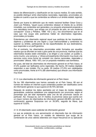 Tipología de los cibermedios vascos y modelos de producto       55

básico de diferenciación y clasificación en los nuevos medios. En este sentido,
es posible distinguir entre cibermedios nacionales, regionales, provinciales y/o
locales en cuanto a que los contenidos se refieren a un ámbito estatal, regional,
etc.
Dando por buena la definición que de medio nacional facilitan César Coca y
José Luis Peñalva, “aquel cuyos contenidos rebasan el interés de su ámbito
inmediato, sus contenidos son generales y su proyecto empresarial propende a
una naturaleza común, que encaja con el proyecto de país, en una moderna
concepción” (Coca y Peñalva, 1998: 103 y ss.), nos encontramos que en el
caso que nos ocupa sólo podríamos hablar de cibermedios regionales,
provinciales y/o locales.
Entendemos por cibermedio regional aquel que participa de las inquietudes,
objetivos y problemas de una región y cuya intencionalidad y contenidos no
superan su ámbito, participando de las especificidades de sus destinatarios,
que responden a un perfil genérico.
Por el contrario, los cibermedios provinciales están formados por aquellos
medios que se difunden en toda o gran parte de una provincia, mientras que los
cibermedios locales están orientados y se dirigen a una ciudad, un pueblo o,
como mucho, una comarca, y “ofrece principalmente información muy local y de
servicios como única forma de competir con diarios nacionales, regionales y
provinciales” (Maciá, 1993: 187), con un propósito mediático casi doméstico.
Así pues, del total de cibermedios de información general en el País Vasco, el
41,6% pueden ser tipificados como regionales. De hecho, 69 medios digitales
responden a ese modelo. Por su parte, 29 medios (17,4%) son catalogados
como provinciales, frente al 41% (68 cibermedios) que ofrecen una información
muy local.


2.1.3. Los cibermedios de información general en el País Vasco
De los 166 cibermedios que hemos censado en el País Vasco, 66 son el
número de medios en Internet cuyos contenidos pueden ser clasificados como
de información general, lo que supone el 39,75% del total.
Después de analizar los datos aportados por el mapa de medios digitales
generalistas, podemos establecer una categorización por provincias, según el
porcentaje que del total representa cada una de las provincias vascas en
particular. Así, Vizcaya es, con 31 medios, la provincia vasca que cuenta con
un mayor número de cibermedios de información general (46,96% del total). A
continuación aparece Guipúzcoa con un 39,39%, seguida de Álava, que
supone el 13,63%.


2.1.4. El cibermedio vasco estándar de información general
Lo que se pretende es una aproximación al cibermedio tipo de información
general en el País Vasco, un modelo de referencia que surge de la
combinación de unos valores obtenidos con mayor frecuencia en su aplicación



             Comunicación local y nuevos formatos periodísticos en Internet:
                        Cibermedios, confidenciales y weblogs
 