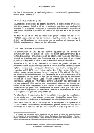 56                                     Koldobika Meso Ayerdi


efectiva al censo vasco de medios digitales con una orientación generalista en
cuanto a sus contenidos 12 .


2.1.4.1. Exclusividad del soporte
La variable de exclusividad del soporte se refiere a si el cibermedio en cuestión
sólo tiene soporte digital o, si por el contrario, mantiene una dualidad de
soportes. En el caso que nos ocupa, el cibermedio de información general en el
País Vasco responde al estándar de soporte no exclusivo en el 89,4% de los
casos.
Del total de 66 cibermedios de información general vascos, tan sólo en un
10,6% (7 cibermedios) se trata de medios que cuentan únicamente con soporte
digital. Los 59 restantes se caracterizan por su condición de versiones en la
Red del soporte original (prensa, radio o televisión).


2.1.4.2. Frecuencia de actualización
La actualización es una de las grandes apuestas de los medios de
comunicación que se afanan por sacar un mayor aprovechamiento de la
ventaja tecnológica. Por norma general, los cibermedios vascos de información
general se actualizan con una frecuencia alta, ya que son 19 los medios
digitales que responden a ese modelo de renovación de sus contenidos.
De hecho, el 28,78% de los cibermedios de información general renuevan sus
contenidos varias veces a lo largo del día. A continuación se sitúan los medios
digitales vascos que      renuevan diariamente sus informaciones, con un
porcentaje del 21,22%, con 14 cibermedios. Son 6 los medios digitales que
realizan una renovación semanal de sus contenidos (9,1% del total). Por último,
dos cibermedios se definen por una frecuencia de actualización mensual, lo
que representa un reducido 3% del total de medios digitales de información
general en el País Vasco. Cabe señalar también que un 4,5% de los
cibermedios vascos de información general actualizan los contenidos de
manera ocasional, bien cuando sus responsables disponen de tiempo para
realizar dicha tarea –no olvidemos que muchos de estos medios responden a
iniciativas de tipo personal–, bien cuando hay que motivos que justifiquen la
modificación de algunos de los contenidos –cambia la programación del medio,
se incorpora nuevo personal a la plantilla, etc. –.
Por el contrario, 6 cibermedios (9,1%) no realizan ningún tipo de actualización
de los contenidos y sus páginas permanecen inalterables desde hace ya
tiempo –en alguno de los casos desde poco después de crearse la misma–.
Cabe hacer mención, por el porcentaje de medios digitales que representa, al
24,24% del total de cibermedios de información general controlados que no han
informado de la actualización de sus contenidos. A este respecto, de los 16


12
   Las variables que aplicaremos son las mismas que han sido tenidas en cuenta para el trabajo colectivo
de investigación de las universidades del País Vasco, Santiago de Compostela, Málaga y Navarra y
dirigido por Javier Díaz Noci (Salaverría, 2005), obviando la variable idioma del cibermedio, ya que esta
cuestión se trata más en profundidad en otro capítulo de ese mismo libro.


                 Comunicación local y nuevos formatos periodísticos en Internet:
                            Cibermedios, confidenciales y weblogs
 