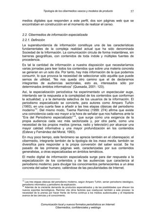 Tipología de los cibermedios vascos y modelos de producto                       57

medios digitales que responden a este perfil, dos son páginas web que se
encontraban en construcción en el momento de realizar el censo.


2.2. Cibermedios de información especializada
2.2.1. Definición
La superabundancia de información constituye una de las características
fundamentales de la compleja realidad actual que ha sido denominada
Sociedad de la Información. La comunicación circula de forma instantánea, sin
barreras geográficas, con contenidos de toda índole y múltiples fuentes de
procedencia.
Es tal la cantidad de información a nuestra disposición que necesitaríamos
varias jornadas para leer todos los contenidos que sobre una materia concreta
se generan en un solo día. Por tanto, hay más información de la que podemos
consumir, lo que provoca la necesidad de seleccionar sólo aquélla que puede
sernos de utilidad. “No nos queda otro camino que el de declararnos
integrantes de audiencias sectoriales, esto es, interesados sólo por
determinados ámbitos informativos” (Quesada, 2001: 123).
Así, la especialización periodística ha experimentado un espectacular auge,
intentando ser la respuesta a la complejidad de los contenidos que conforman
la actualidad, y a la demanda selectiva de los usuarios de la información. El
periodismo especializado se convierte, para autores como Amparo Tuñón
(1993), en una cuarta fase a añadir a las tres etapas clásicas del periodismo
moderno 13 . Del mismo modo, Txema Ramírez (1999: 274) afirma que existe
una coincidencia cada vez mayor a la hora de señalar que nos hallamos ante la
“Era del Periodismo especializado” 14 , que surge como una exigencia de la
propia audiencia cada vez más sectorizada y, por otra parte, como una
necesidad de los propios medios (prensa, radio y televisión) por alcanzar una
mayor calidad informativa y una mayor profundización en los contenidos
(Esteve y Fernández del Moral, 1993).
En muy poco tiempo, este fenómeno se aprecia también en el ciberespacio; el
cibermedio, integrante también de la tipología de los mass media, también se
diversifica para responder a la propia conversión del saber social. Se ha
pasado de las primeras páginas web, caracterizadas por sus contenidos
generalistas, a otras especializadas en ámbitos temáticos.
El medio digital de información especializada surge para dar respuesta a la
especialización de los contenidos y de las audiencias que caracteriza al
periodismo moderno; para divulgar los conocimientos pertenecientes a un área
concreta del saber humano, valiéndose de las peculiaridades de Internet.


13
   Las tres etapas clásicas del periodismo moderno, según Amparo Tuñón, serían periodismo ideológico,
periodismo informativo y periodismo de explicación.
14
   Además de la creciente demanda de productos especializados y de las posibilidades que ofrecen los
nuevos soportes tecnológicos, Ramírez cita otros factores que coadyuvan también a este proceso: la
necesidad de la prensa por hacer frente de forma continua a los medios audiovisuales y el trepidante
avance de las ciencias y el conocimiento.


                Comunicación local y nuevos formatos periodísticos en Internet:
                           Cibermedios, confidenciales y weblogs
 