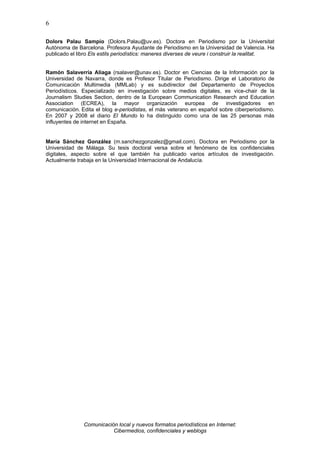 6

Dolors Palau Sampío (Dolors.Palau@uv.es). Doctora en Periodismo por la Universitat
Autònoma de Barcelona. Profesora Ayudante de Periodismo en la Universidad de Valencia. Ha
publicado el libro Els estils periodístics: maneres diverses de veure i construir la realitat.


Ramón Salaverría Aliaga (rsalaver@unav.es). Doctor en Ciencias de la Información por la
Universidad de Navarra, donde es Profesor Titular de Periodismo. Dirige el Laboratorio de
Comunicación Multimedia (MMLab) y es subdirector del Departamento de Proyectos
Periodísticos. Especializado en investigación sobre medios digitales, es vice-chair de la
Journalism Studies Section, dentro de la European Communication Research and Education
Association (ECREA), la mayor organización europea de investigadores en
comunicación. Edita el blog e-periodistas, el más veterano en español sobre ciberperiodismo.
En 2007 y 2008 el diario El Mundo lo ha distinguido como una de las 25 personas más
influyentes de internet en España.


María Sánchez González (m.sanchezgonzalez@gmail.com). Doctora en Periodismo por la
Universidad de Málaga. Su tesis doctoral versa sobre el fenómeno de los confidenciales
digitales, aspecto sobre el que también ha publicado varios artículos de investigación.
Actualmente trabaja en la Universidad Internacional de Andalucía.




               Comunicación local y nuevos formatos periodísticos en Internet:
                          Cibermedios, confidenciales y weblogs
 
