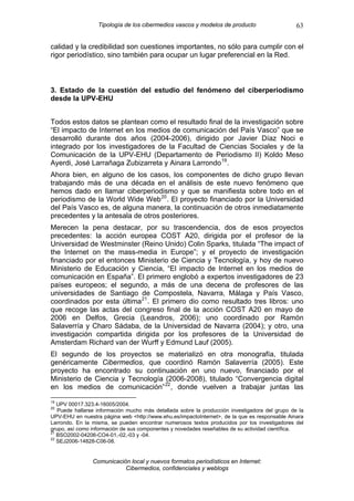 Tipología de los cibermedios vascos y modelos de producto                     63

calidad y la credibilidad son cuestiones importantes, no sólo para cumplir con el
rigor periodístico, sino también para ocupar un lugar preferencial en la Red.



3. Estado de la cuestión del estudio del fenómeno del ciberperiodismo
desde la UPV-EHU


Todos estos datos se plantean como el resultado final de la investigación sobre
“El impacto de Internet en los medios de comunicación del País Vasco” que se
desarrolló durante dos años (2004-2006), dirigido por Javier Díaz Noci e
integrado por los investigadores de la Facultad de Ciencias Sociales y de la
Comunicación de la UPV-EHU (Departamento de Periodismo II) Koldo Meso
Ayerdi, José Larrañaga Zubizarreta y Ainara Larrondo 19 .
Ahora bien, en alguno de los casos, los componentes de dicho grupo llevan
trabajando más de una década en el análisis de este nuevo fenómeno que
hemos dado en llamar ciberperiodismo y que se manifiesta sobre todo en el
periodismo de la World Wide Web 20 . El proyecto financiado por la Universidad
del País Vasco es, de alguna manera, la continuación de otros inmediatamente
precedentes y la antesala de otros posteriores.
Merecen la pena destacar, por su trascendencia, dos de esos proyectos
precedentes: la acción europea COST A20, dirigida por el profesor de la
Universidad de Westminster (Reino Unido) Colin Sparks, titulada “The impact of
the Internet on the mass-media in Europe”; y el proyecto de investigación
financiado por el entonces Ministerio de Ciencia y Tecnología, y hoy de nuevo
Ministerio de Educación y Ciencia, “El impacto de Internet en los medios de
comunicación en España”. El primero englobó a expertos investigadores de 23
países europeos; el segundo, a más de una decena de profesores de las
universidades de Santiago de Compostela, Navarra, Málaga y País Vasco,
coordinados por esta última 21 . El primero dio como resultado tres libros: uno
que recoge las actas del congreso final de la acción COST A20 en mayo de
2006 en Delfos, Grecia (Leandros, 2006); uno coordinado por Ramón
Salaverría y Charo Sádaba, de la Universidad de Navarra (2004); y otro, una
investigación compartida dirigida por los profesores de la Universidad de
Amsterdam Richard van der Wurff y Edmund Lauf (2005).
El segundo de los proyectos se materializó en otra monografía, titulada
genéricamente Cibermedios, que coordinó Ramón Salaverría (2005). Este
proyecto ha encontrado su continuación en uno nuevo, financiado por el
Ministerio de Ciencia y Tecnología (2006-2008), titulado “Convergencia digital
en los medios de comunicación” 22 , donde vuelven a trabajar juntas las
19
   UPV 00017.323.4-16005/2004.
20
   Puede hallarse información mucho más detallada sobre la producción investigadora del grupo de la
UPV-EHU en nuestra página web <http://www.ehu.es/impactoInternet>, de la que es responsable Ainara
Larrondo. En la misma, se pueden encontrar numerosos textos producidos por los investigadores del
grupo, así como información de sus componentes y novedades reseñables de su actividad científica.
21
   BSO2002-04206-CO4-01,-02,-03 y -04.
22
   SEJ2006-14828-C06-08.


                Comunicación local y nuevos formatos periodísticos en Internet:
                           Cibermedios, confidenciales y weblogs
 