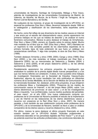 64                                  Koldobika Meso Ayerdi


universidades de Navarra, Santiago de Compostela, Málaga y País Vasco,
además de investigadores de las universidades Complutense de Madrid, de
Valencia, de Alicante, de Murcia, de la Rovira i Virgili de Tarragona, de la
Ramon Llull de Barcelona y de Sevilla.
De cualquiera de las maneras, el grupo de investigación de la UPV-EHU, en
especial los profesores Díaz Noci y Meso, llevamos trabajando desde 1996 en
la catalogación y clasificación de los cibermedios, tanto españoles como
vascos.
De hecho, como fiel reflejo de ese dinamismo de los medios vascos en Internet
y ese ansía por el estudio del ciberperiodismo vasco, pronto aparecieron los
primeros trabajos en los que se trataba de describir y de analizar el nuevo
fenómeno comunicativo. Merece la pena destacar el trabajo de Armañanzas,
Díaz Noci y Meso (1996), pionero en España sobre la prensa digital. Mucho
más modesto fue el libro que en 1997 (Díaz Noci y Meso, 1997) intentaba ser
un repertorio lo más completo posible de los cibermedios españoles de la
primera hornada, lejos de toda pretensión de que fuera un catálogo con
características científicas. Y algo más completa, la obra de Díaz Noci y Meso
(1999).
También destacan Armentia y otros (1999, 2000); Canga y otros (1999); Díaz
Noci (2002); y los más recientes, el trabajo coordinado por Díaz Noci y
Salaverría (2003); los ya mencionados de Salaverría y Sádaba (2004) y
Salaverría y otros (2004), el del propio Salaverría (2005) y, de las últimas
aportaciones, Meso (2006).
Paralelamente aparecieron los primeros proyectos de investigación que
analizaban la cuestión de la prensa digital desde nuevas perspectivas y a los
que nos hemos referido con antelación. A éstos, le han sucedido otros trabajos
de investigación financiados por la Sociedad de Estudios Vascos-Eusko
Ikaskuntza, algunos de cuyos resultados han sido publicados en diferentes
números de la revista Mediatika, de la Sección de Medios de Comunicación de
la mencionada Sociedad. Así, destacan, entre otros proyectos, el que dirigieron
los profesores Meso y Cantalapiedra (2004), “Presencia de los medios de
comunicación vascos en Internet”; o los del propio Meso (2004), sobre “Los
diarios electrónicos de provincias: el caso vasco”; y el de los investigadores
Meso e Izquierdo, “Los confidenciales, nuevos medios auxiliares del periodista:
el caso vasco”, en el año 2003. Una nueva colaboración conjunta con
profesores de la Universidad de Navarra posibilitó el estudio de la implantación
y uso de Internet en las redacciones de los diarios electrónicos vascos y
navarros con presencia en la Red (Díaz Noci y otros, 2007). De manera
paralela, y fruto también de esa colaboración conjunta entre profesores de la
UPV-EHU y de la Universidad de Navarra, también se llevó a cabo un análisis
comparativo de los diarios vascos y navarros (Salaverría y otros, 2004).
Por último, merece la pena destacar el último proyecto financiado en esta
ocasión también por la UPV-EHU titulado “Actitudes profesionales y
condiciones laborales en los periodistas digitales del País Vasco” 23 y en el que
se pretende examinar las actitudes profesionales y las condiciones laborales de

23
     EHU06/32


                Comunicación local y nuevos formatos periodísticos en Internet:
                           Cibermedios, confidenciales y weblogs
 
